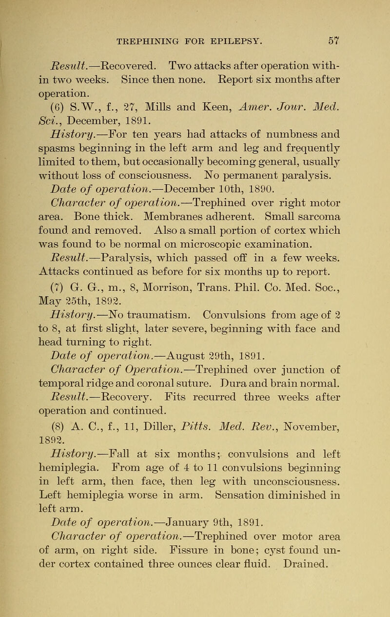 Result.—Recovered. Two attacks after operation with- in two weeks. Since then none. Report six months after operation. (G) S.W., f., 27, Mills and Keen, Amer. Jour. Med. Set., December, 1891. History.—For ten years had attacks of numbness and spasms beginning in the left arm and leg and frequently limited to them, but occasionally becoming general, usually without loss of consciousness. No permanent paralysis. Date of operation.—December 10th, 1890. Character of operation.—Trephined over right motor area. Bone thick. Membranes adherent. Small sarcoma found and removed. Also a small portion of cortex which was found to be normal on microscopic examination. Result.—Paralysis, which passed off in a few weeks. Attacks continued as before for six months up to report. (7) G. G., m., 8, Morrison, Trans. Phil. Co. Med. Soc, May 25th, 1892, History.—No traumatism. Convulsions from age of 2 to 8, at first slight, later severe, beginning with face and head turning to right. Date of operation.—August 29th, 1891. Character of Operation.—Trephined over junction of temporal ridge and coronal suture. Dura and brain normal. Result.—Recovery. Fits recurred three weeks after operation and continued. (8) A. C, f., 11, Diller, Pitts. Med. Rev., November, 1892. History.—Fall at six months; convulsions and left hemiplegia. From age of 4 to 11 convulsions beginning in left arm, then face, then leg with unconsciousness. Left hemiplegia worse in arm. Sensation diminished in left arm. Date of operation.—January 9th, 1891. Character of operation.—Trephined over motor area of arm, on right side. Fissure in bone; cyst found un- der cortex contained three ounces clear fluid. Drained.