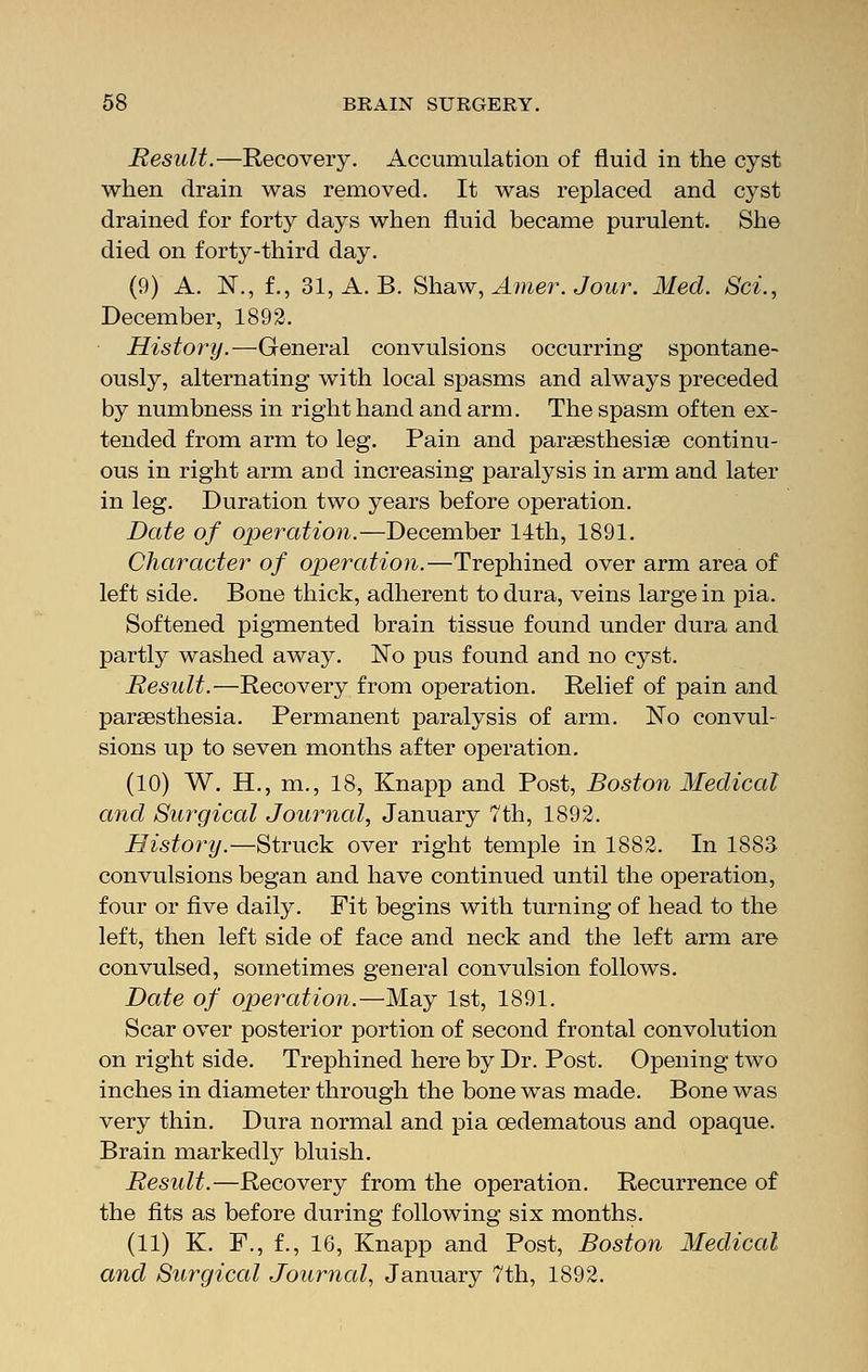 Result.—Recovery. Accumulation of fluid in the cyst when drain was removed. It was replaced and cyst drained for forty days when fluid became purulent. She died on forty-third day. (9) A. N., f., 31, A. B. Shaw, Amer. Jour. Med. Set., December, 1892. History.—General convulsions occurring spontane- ously, alternating with local spasms and always preceded by numbness in right hand and arm. The spasm often ex- tended from arm to leg. Pain and parsesthesise continu- ous in right arm and increasing paralysis in arm and later in leg. Duration two years before operation. Date of operation.—December 14th, 1891. Character of operation.—Trephined over arm area of left side. Bone thick, adherent to dura, veins large in pia. Softened pigmented brain tissue found under dura and partly washed away. No pus found and no cyst. Result.—Recovery from operation. Relief of pain and paresthesia. Permanent paralysis of arm. No convul- sions up to seven months after operation. (10) W. PL, m., 18, Knapp and Post, Boston Medical and Surgical Journal, January 7th, 1892. History.—Struck over right temple in 1882. In 1883. convulsions began and have continued until the operation, four or five daily. Fit begins with turning of head to the left, then left side of face and neck and the left arm are convulsed, sometimes general convulsion follows. Date of operation.—May 1st, 1891. Scar over posterior portion of second frontal convolution on right side. Trephined here by Dr. Post. Opening two inches in diameter through the bone was made. Bone was very thin. Dura normal and pia cedematous and opaque. Brain markedly bluish. Result.—Recovery from the operation. Recurrence of the fits as before during following six months. (11) K. F., f., 16, Knapp and Post, Boston Medical and Surgical Journal, January 7th, 1892.