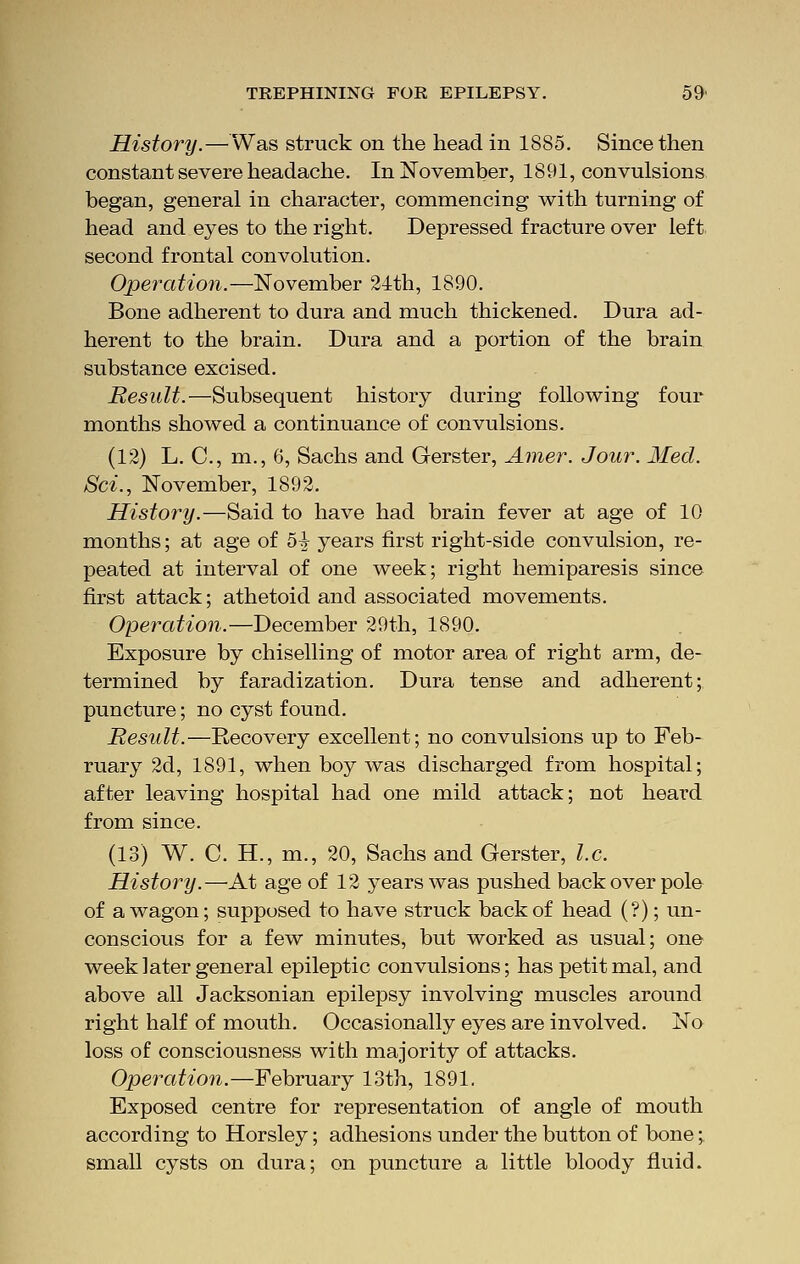 History.—Was struck on the head in 1885. Since then constant severe headache. In November, 1891, convulsions began, general in character, commencing with turning of head and eyes to the right. Depressed fracture over left second frontal convolution. Operation.—November 24th, 1890. Bone adherent to dura and much thickened. Dura ad- herent to the brain. Dura and a portion of the brain substance excised. Result.—Subsequent history during following four months showed a continuance of convulsions. (12) L. C, m., 6, Sachs and Gerster, Amer. Jour. Med. Sci., November, 1892. History.—Said to have had brain fever at age of 10 months; at age of 5-J years first right-side convulsion, re- peated at interval of one week; right hemiparesis since first attack; athetoid and associated movements. Operation.—December 29th, 1890. Exposure by chiselling of motor area of right arm, de- termined by faradization. Dura tense and adherent; puncture; no cyst found. Result.—Recovery excellent; no convulsions up to Feb- ruary 2d, 1891, when boy was discharged from hospital; after leaving hospital had one mild attack; not heard from since. (13) W. C. H., m., 20, Sachs and Gerster, I.e. History.—At age of 12 years was pushed back over pole of a wagon; supposed to have struck back of head (?); un- conscious for a few minutes, but worked as usual; one week later general epileptic convulsions; has petit mal, and above all Jacksonian epilepsy involving muscles around right half of mouth. Occasionally eyes are involved. No loss of consciousness with majority of attacks. Operation.—February 13th, 1891. Exposed centre for representation of angle of mouth according to Horsley; adhesions under the button of bone;. small cysts on dura; on puncture a little bloody fluid.
