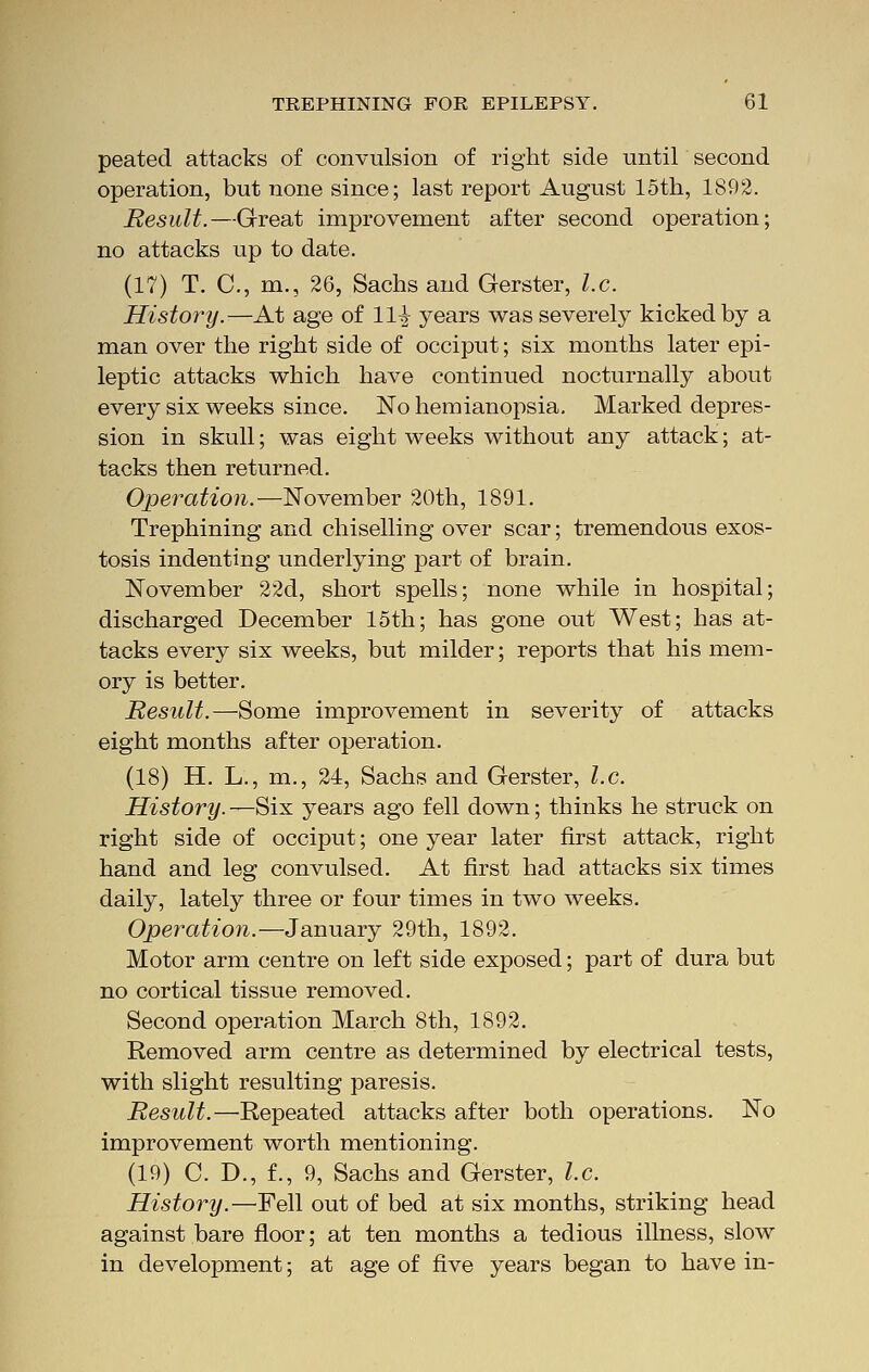 peated attacks of convulsion of right side until second operation, but none since; last report August 15th, 1892. Result.—Great improvement after second operation; no attacks up to date. (17) T. C, m., 26, Sachs and Gerster, I.e. History.—At age of Hi years was severely kicked by a man over the right side of occiput; six months later epi- leptic attacks which have continued nocturnally about every six weeks since. No hemianopsia. Marked depres- sion in skull; was eight weeks without any attack; at- tacks then returned. Operation.—November 20th, 1891. Trephining and chiselling over scar; tremendous exos- tosis indenting underlying part of brain. November 22d, short spells; none while in hospital; discharged December 15th; has gone out West; has at- tacks every six weeks, but milder; reports that his mem- ory is better. Result.—Some improvement in severity of attacks eight months after operation. (18) H. L., m., 24, Sachs and Gerster, I.e. History. —Six years ago fell down; thinks he struck on right side of occiput; one year later first attack, right hand and leg convulsed. At first had attacks six times daily, lately three or four times in two weeks. Operation.—January 29th, 1892. Motor arm centre on left side exposed; part of dura but no cortical tissue removed. Second operation March 8th, 1892. Removed arm centre as determined by electrical tests, with slight resulting paresis. Result.—Repeated attacks after both operations. No improvement worth mentioning. (19) C. D., f., 9, Sachs and Gerster, I.e. History.—Fell out of bed at six months, striking head against bare floor; at ten months a tedious illness, slow in development; at age of five years began to have in-