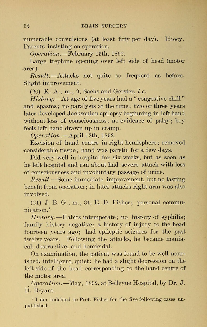 numerable convulsions (at least fifty per day). Idiocy. Parents insisting on operation. Operation.—February 15th, 1892. Large trephine opening over left side of head (motor area). Result.—Attacks not quite so frequent as before. Slight improvement. (20) K. A., m., 9, Sachs and Gerster, I.e. History.—At age of five years had a congestive chill and spasms; no paralysis at the time; two or three years later developed Jacksonian epilepsy beginning in left hand without loss of consciousness; no evidence of palsy; boy feels left hand drawn up in cramp. Operation.—April 12th, 1892. Excision of hand centre in right hemisphere; removed -considerable tissue; hand was paretic for a few days. Did very well in hospital for six weeks, but as soon as he left hospital and ran about had severe attack with loss of consciousness and involuntary passage of urine. Result.—Some immediate improvement, but no lasting benefit from operation; in later attacks right arm was also involved. (21) J. B. G., m., 34, E. D. Fisher; personal commu- nication.1 History.—Habits intemperate; no history of syphilis; family history negative; a history of injury to the head fourteen years ago; had epileptic seizures for the past twelve years. Following the attacks, he became mania- cal, destructive, and homicidal. On examination, the patient was found to be well nour- ished, intelligent, quiet; he had a slight depression on the left side of the head corresponding to the hand centre of the motor area. Operation.—May, 1892, atBellevue Hospital, by Dr. J. D. Bryant. 1 I am indebted to Prof. Fisher for the five following cases un- published.