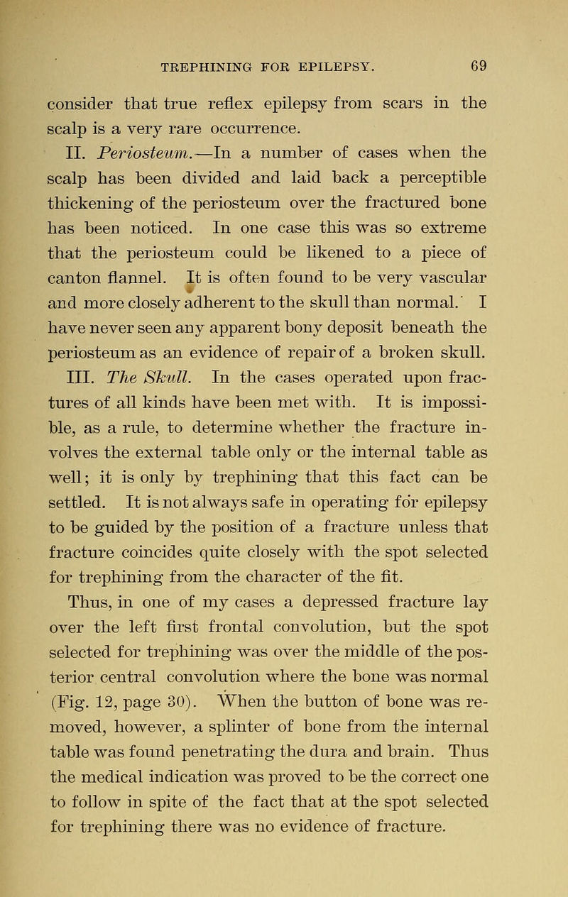 consider that true reflex epilepsy from scars in the scalp is a very rare occurrence. II. Periosteum.—In a number of cases when the scalp has been divided and laid back a perceptible thickening of the periosteum over the fractured bone has been noticed. In one case this was so extreme that the periosteum could be likened to a piece of canton flannel. It is often found to be very vascular and more closely adherent to the skull than normal.' I have never seen any apparent bony deposit beneath the periosteum as an evidence of repair of a broken skull. III. The Skull. In the cases operated upon frac- tures of all kinds have been met with. It is impossi- ble, as a rule, to determine whether the fracture in- volves the external table only or the internal table as well; it is only by trephining that this fact can be settled. It is not always safe in operating for epilepsy to be guided by the position of a fracture unless that fracture coincides quite closely with the spot selected for trephining from the character of the fit. Thus, in one of my cases a depressed fracture lay over the left first frontal convolution, but the spot selected for trephining was over the middle of the pos- terior central convolution where the bone was normal (Fig. 12, page 30). When the button of bone was re- moved, however, a splinter of bone from the internal table was found penetrating the dura and brain. Thus the medical indication was proved to be the correct one to follow in spite of the fact that at the spot selected for trephining there was no evidence of fracture.