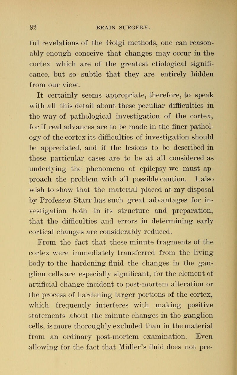 ful revelations of the Golgi methods, one can reason- ably enough conceive that changes may occur in the cortex which are of the greatest etiological signifi- cance, but so subtle that they are entirely hidden from our view. It certainly seems appropriate, therefore, to speak with all this detail about these peculiar difficulties in the way of pathological investigation of the cortex, for if real advances are to be made in the finer pathol- ogy of the cortex its difficulties of investigation should be appreciated, and if the lesions to be described in these particular cases are to be at all considered as underlying the phenomena of epilepsy we must ap- proach the problem with all possible caution. I also wish to show that the material placed at my disposal by Professor Starr has such great advantages for in- vestigation both in its structure and preparation, that the difficulties and errors in determining early cortical changes are considerably reduced. From the fact that these minute fragments of the cortex were immediately transferred from the living body to the hardening fluid the changes in the gan- glion cells are especially significant, for the element of artificial change incident to post-mortem alteration or the process of hardening larger portions of the cortex, which frequently interferes with making positive statements about the minute changes in the ganglion cells, is more thoroughly excluded than in the material from an ordinary post-mortem examination. Even allowing for the fact that Muller's fluid does not pre-