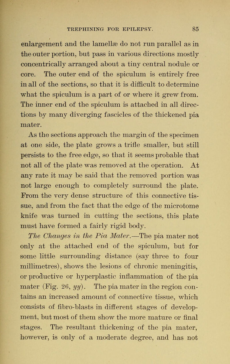 enlargement and the lamellse do not run parallel as in the outer portion, but pass in various directions mostly concentrically arranged about a tiny central nodule or core. The outer end of the spiculum is entirely free in all of the sections, so that it is difficult to determine what the spiculum is a part of or where it grew from. The inner end of the spiculum is attached in all direc- tions by many diverging fascicles of the thickened pia mater. As the sections approach the margin of the specimen at one side, the plate grows a trifle smaller, but still persists to the free edge, so that it seems probable that not all of the plate was removed at the operation. At any rate it may be said that the removed portion was not large enough to completely surround the plate. From the very dense structure of this connective tis- sue, and from the fact that the edge of the microtome knife was turned in cutting the sections, this plate must have formed a fairly rigid body. The Changes in the Pia Mater.—The pia mater not only at the attached end of the spiculum, but for some little surrounding distance (say three to four millimetres), shows the lesions of chronic meningitis, or productive or hyperplastic inflammation of the pia mater (Fig. 26, yy). The pia mater in the region con- tains an increased amount of connective tissue, which consists of fibro-blasts in different stages of develop- ment, but most of them show the more mature or final stages. The resultant thickening of the pia mater, however, is only of a moderate degree, and has not