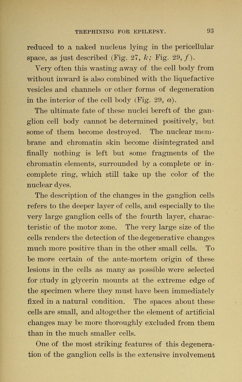 reduced to a naked nucleus lying in the pericellular space, as just described (Fig. 27, k; Fig. 29, /). Very often this wasting away of the cell body from without inward is also combined with the liquefactive vesicles and channels or other forms of degeneration in the interior of the cell body (Fig. 29, a). The ultimate fate of these nuclei bereft of the gan- glion cell body cannot be determined positively, but some of them become destroyed. The nuclear mem- brane and chromatin skin become disintegrated and finally nothing is left but some fragments of the chromatin elements, surrounded by a complete or in- complete ring, which still take up the color of the nuclear dyes. The description of the changes in the ganglion cells refers to the deeper layer of cells, and especially to the very large ganglion cells of the fourth layer, charac- teristic of the motor zone. The very large size of the cells renders the detection of the degenerative changes much more positive than in the other small cells. To be more certain of the ante-mortem origin of these lesions in the cells as many as possible were selected for study in glycerin mounts at the extreme edge of the specimen where they must have been immediately fixed in a natural condition. The spaces about these cells are small, and altogether the element of artificial changes may be more thoroughly excluded from them than in the much smaller cells. One of the most striking features of this degenera- tion of the ganglion cells is the extensive involvement