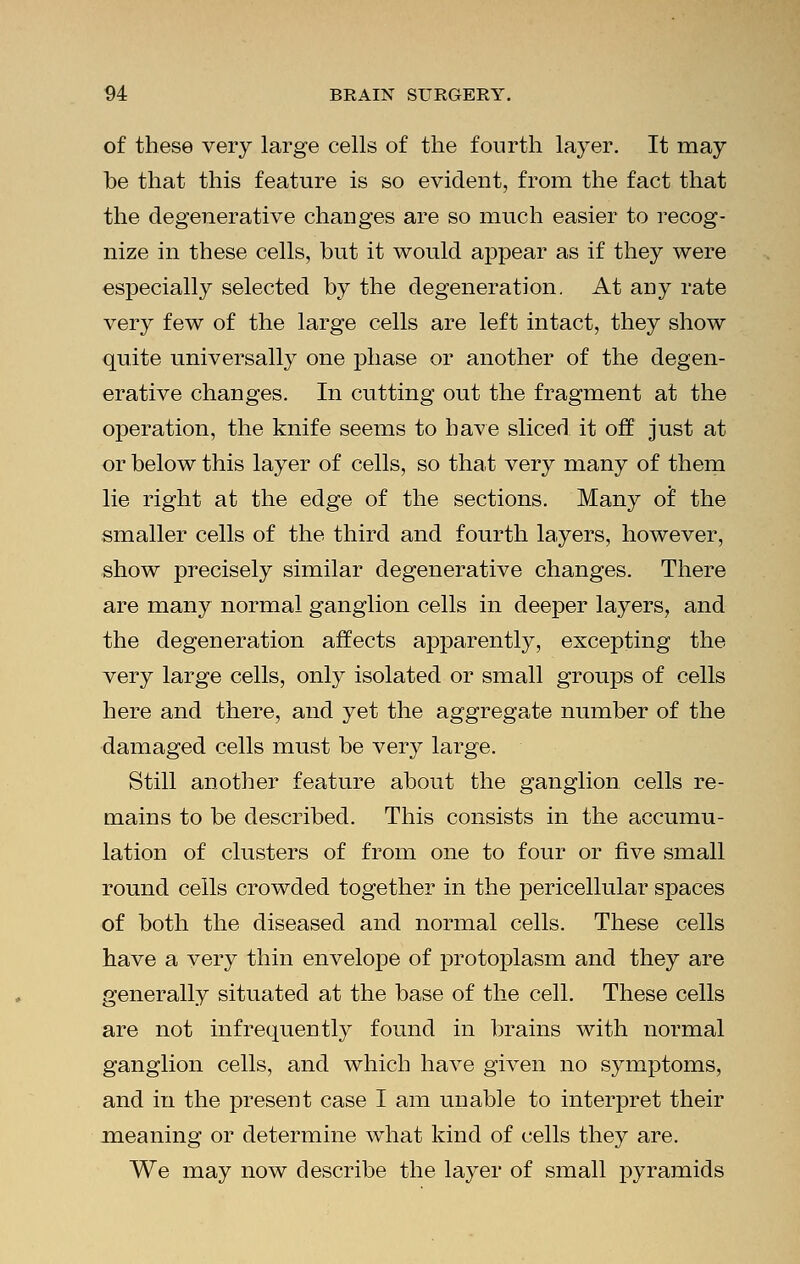 of these very large cells of the fourth layer. It may be that this feature is so evident, from the fact that the degenerative changes are so much easier to recog- nize in these cells, but it would appear as if they were especially selected by the degeneration. At any rate very few of the large cells are left intact, they show quite universally one phase or another of the degen- erative changes. In cutting out the fragment at the operation, the knife seems to have sliced it off just at or below this layer of cells, so that very many of them lie right at the edge of the sections. Many of the smaller cells of the third and fourth layers, however, show precisely similar degenerative changes. There are many normal ganglion cells in deeper layers, and the degeneration affects apparently, excepting the very large cells, only isolated or small groups of cells here and there, and yet the aggregate number of the damaged cells must be very large. Still another feature about the ganglion cells re- mains to be described. This consists in the accumu- lation of clusters of from one to four or five small round cells crowded together in the pericellular spaces of both the diseased and normal cells. These cells have a very thin envelope of protoplasm and they are generally situated at the base of the cell. These cells are not infrequently found in brains with normal ganglion cells, and which have given no symptoms, and in the present case I am unable to interpret their meaning or determine what kind of cells they are. We may now describe the layer of small pyramids