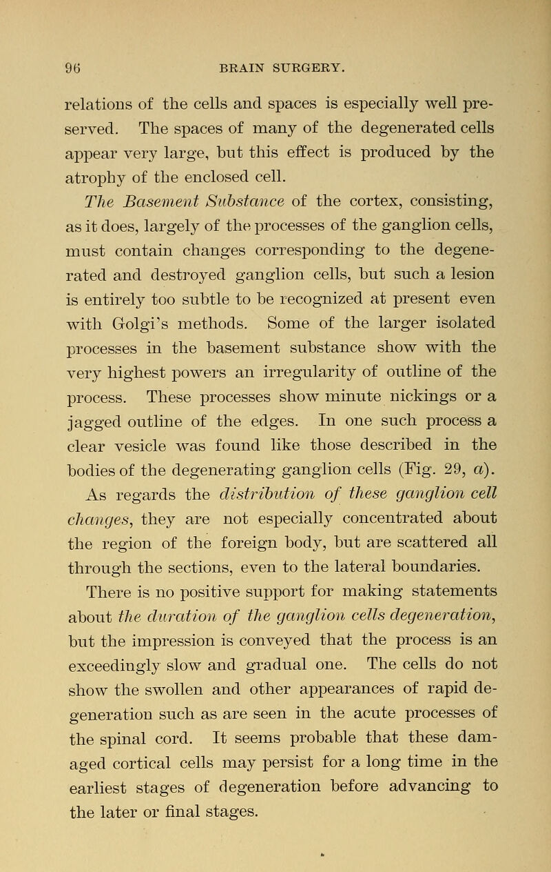 relations of the cells and spaces is especially well pre- served. The spaces of many of the degenerated cells appear very large, but this effect is produced by the atrophy of the enclosed cell. The Basement Substance of the cortex, consisting, as it does, largely of the processes of the ganglion cells, must contain changes corresponding to the degene- rated and destroyed ganglion cells, but such a lesion is entirely too subtle to be recognized at present even with Golgi's methods. Some of the larger isolated processes in the basement substance show with the very highest powers an irregularity of outline of the process. These processes show minute nickings or a jagged outline of the edges. In one such process a clear vesicle was found like those described in the bodies of the degenerating ganglion cells (Fig. 29, a). As regards the distribution of these ganglion cell changes, they are not especially concentrated about the region of the foreign body, but are scattered all through the sections, even to the lateral boundaries. There is no positive support for making statements about the duration of the ganglion cells degeneration, but the impression is conveyed that the process is an exceedingly slow and gradual one. The cells do not show the swollen and other appearances of rapid de- generation such as are seen in the acute processes of the spinal cord. It seems probable that these dam- aged cortical cells may persist for a long time in the earliest stages of degeneration before advancing to the later or final stages.