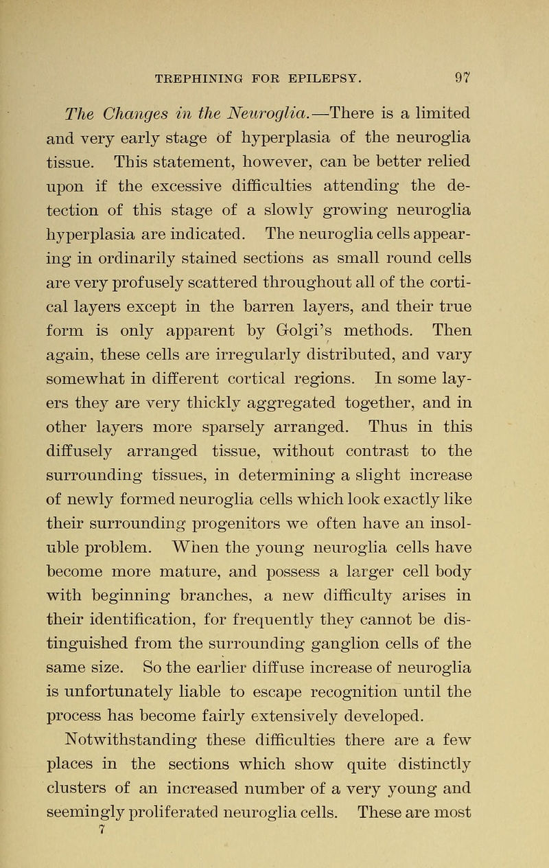 The Changes in the Neuroglia.—There is a limited and very early stage of hyperplasia of the neuroglia tissue. This statement, however, can be better relied upon if the excessive difficulties attending the de- tection of this stage of a slowly growing neuroglia hyperplasia are indicated. The neuroglia cells appear- ing in ordinarily stained sections as small round cells are very profusely scattered throughout all of the corti- cal layers except in the barren layers, and their true form is only apparent by Golgi's methods. Then again, these cells are irregularly distributed, and vary somewhat in different cortical regions. In some lay- ers the}^ are very thickly aggregated together, and in other layers more sparsely arranged. Thus in this diffusely arranged tissue, without contrast to the surrounding tissues, in determining a slight increase of newly formed neuroglia cells which look exactly like their surrounding progenitors we often have an insol- uble problem. When the young neuroglia cells have become more mature, and possess a larger cell body with beginning branches, a new difficulty arises in their identification, for frequently they cannot be dis- tinguished from the surrounding ganglion cells of the same size. So the earlier diffuse increase of neuroglia is unfortunately liable to escape recognition until the process has become fairly extensively developed. Notwithstanding these difficulties there are a few places in the sections which show quite distinctly clusters of an increased number of a very young and seemingly proliferated neuroglia cells. These are most
