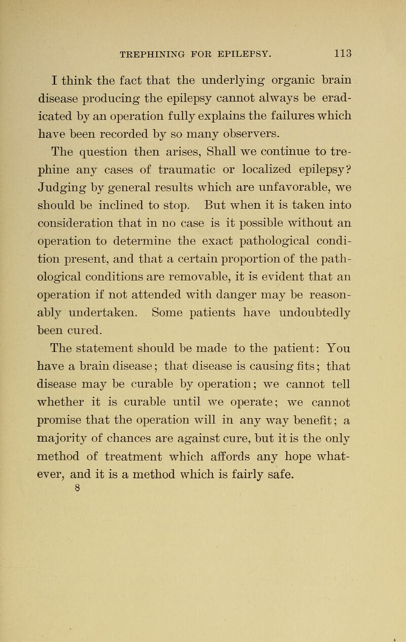I think the fact that the underlying organic brain disease producing the epilepsy cannot always he erad- icated by an operation fully explains the failures which have been recorded by so many observers. The question then arises, Shall we continue to tre- phine any cases of traumatic or localized epilepsy? Judging by general results which are unfavorable, we should be inclined to stop. But when it is taken into consideration that in no case is it possible without an operation to determine the exact pathological condi- tion present, and that a certain proportion of the path- ological conditions are removable, it is evident that an operation if not attended with danger may be reason- ably undertaken. Some patients have undoubtedly been cured. The statement should be made to the patient: You have a brain disease; that disease is causing fits; that disease may be curable by operation; we cannot tell whether it is curable until we operate; we cannot promise that the operation will in any way benefit; a majority of chances are against cure, but it is the only method of treatment which affords any hope what- ever, and it is a method which is fairly safe.