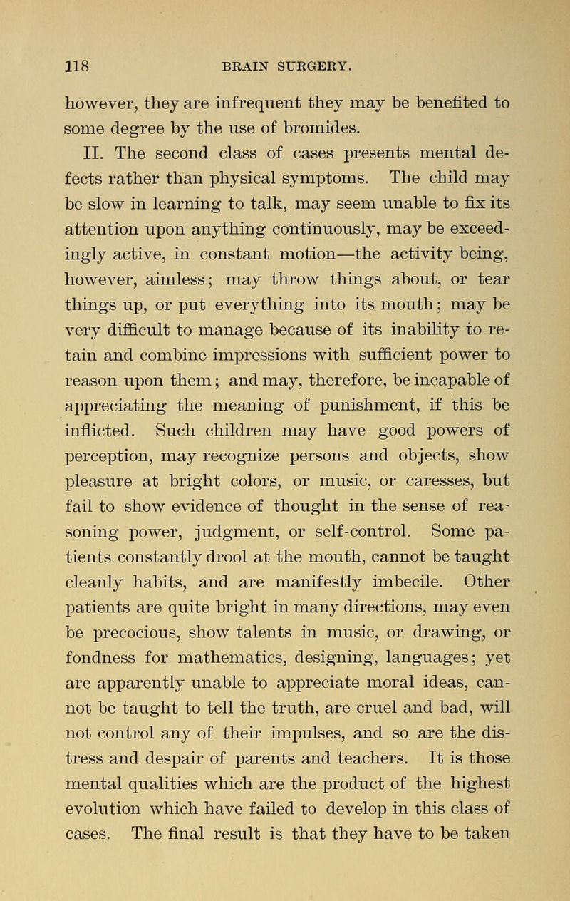 however, they are infrequent they may be benefited to some degree by the use of bromides. II. The second class of cases presents mental de- fects rather than physical symptoms. The child may be slow in learning to talk, may seem unable to fix its attention upon anything continuously, may be exceed- ingly active, in constant motion—the activity being, however, aimless; may throw things about, or tear things up, or put everything into its mouth; may be very difficult to manage because of its inability to re- tain and combine impressions with sufficient power to reason upon them; and may, therefore, be incapable of appreciating the meaning of punishment, if this be inflicted. Such children may have good powers of perception, may recognize persons and objects, show pleasure at bright colors, or music, or caresses, but fail to show evidence of thought in the sense of rea- soning power, judgment, or self-control. Some pa- tients constantly drool at the mouth, cannot be taught cleanly habits, and are manifestly imbecile. Other patients are quite bright in many directions, may even be precocious, show talents in music, or drawing, or fondness for mathematics, designing, languages; yet are apparently unable to appreciate moral ideas, can- not be taught to tell the truth, are cruel and bad, will not control any of their impulses, and so are the dis- tress and despair of parents and teachers. It is those mental qualities which are the product of the highest evolution which have failed to develop in this class of cases. The final result is that they have to be taken