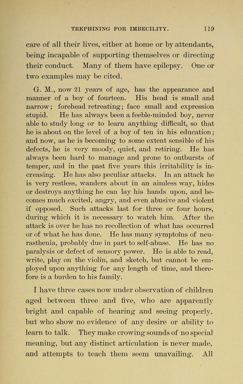 care of all their lives, either at home or by attendants, being incapable of supporting themselves or directing their conduct. Many of them have epilepsy. One or two examples may be cited. G. M., now 21 years of age, has the appearance and manner of a boy of fourteen. His head is small and narrow; forehead retreating; face small and expression stupid. He has always been a feeble-minded boy, never able to study long or to learn anything difficult, so that he is about on the level of a boy of ten in his education; and now, as he is becoming to some extent sensible of his defects, he is very moody, quiet, and retiring. He has always been hard to manage and prone to outbursts of temper, and in the past five years this irritability is in- creasing. He has also peculiar attacks. In an attack he is very restless, wanders about in an aimless way, hides or destroys anything he can lay his hands upon, and be- comes much excited, angry, and even abusive and violent if opposed. Such attacks last for three or four hours, during which it is necessary to watch him. After the attack is over he has no recollection of what has occurred or of what he has done. He has many symptoms of neu- rasthenia, probably due in part to self-abuse. He has no paralysis or defect of sensory power. He is able to read, write, play on the violin, and sketch, but cannot be em- ployed upon anything for any length of time, and there- fore is a burden to his family. I have three cases now under observation of children aged between three and five, who are apparently bright and capable of hearing and seeing properly, but who show no evidence of any desire or ability to learn to talk. They make crowing sounds of no special meaning, but any distinct articulation is never made, and attempts to teach them seem unavailing. All