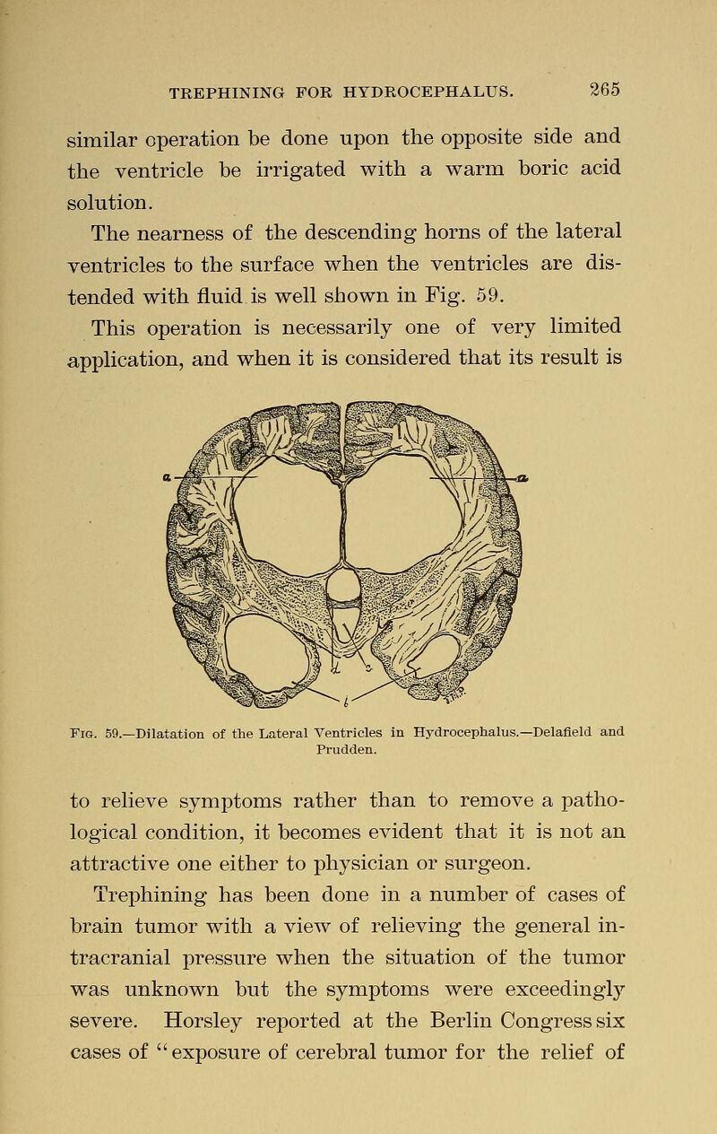 similar operation be done upon the opposite side and the ventricle be irrigated with a warm boric acid solution. The nearness of the descending horns of the lateral ventricles to the surface when the ventricles are dis- tended with fluid is well shown in Fig. 59. This operation is necessarily one of very limited application, and when it is considered that its result is Pig. 59.—Dilatation of the Lateral Ventricles in Hydrocephalus.—Delafield and Prudden. to relieve symptoms rather than to remove a patho- logical condition, it becomes evident that it is not an attractive one either to physician or surgeon. Trephining has been done in a number of cases of brain tumor with a view of relieving the general in- tracranial pressure when the situation of the tumor was unknown but the symptoms were exceedingry severe. Horsley reported at the Berlin Congress six cases of exposure of cerebral tumor for the relief of