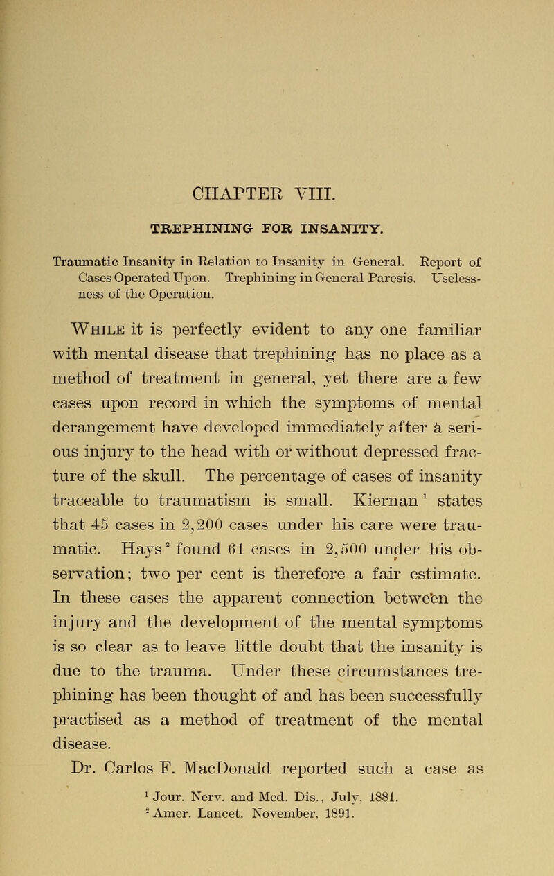 TREPHINING FOR INSANITY. Traumatic Insanity in Relation to Insanity in General. Report of Cases Operated Upon. Trephining in General Paresis. Useless- ness of the Operation. While it is perfectly evident to any one familiar with mental disease that trephining has no place as a method of treatment in general, yet there are a few cases upon record in which the symptoms of mental derangement have developed immediately after a seri- ous injury to the head with or without depressed frac- ture of the skull. The percentage of cases of insanity traceable to traumatism is small. KiernanJ states that 45 cases in 2,200 cases under his care were trau- matic. Hays2 found 61 cases in 2,500 under his ob- servation; two per cent is therefore a fair estimate. In these cases the apparent connection between the injury and the development of the mental symptoms is so clear as to leave little doubt that the insanity is due to the trauma. Under these circumstances tre- phining has been thought of and has been successfully practised as a method of treatment of the mental disease. Dr. Carlos F. MacDonald reported such a case as 1 Jour. Nerv. and Med. Dis., July, 1881. 2 Amer. Lancet, November, 1891.