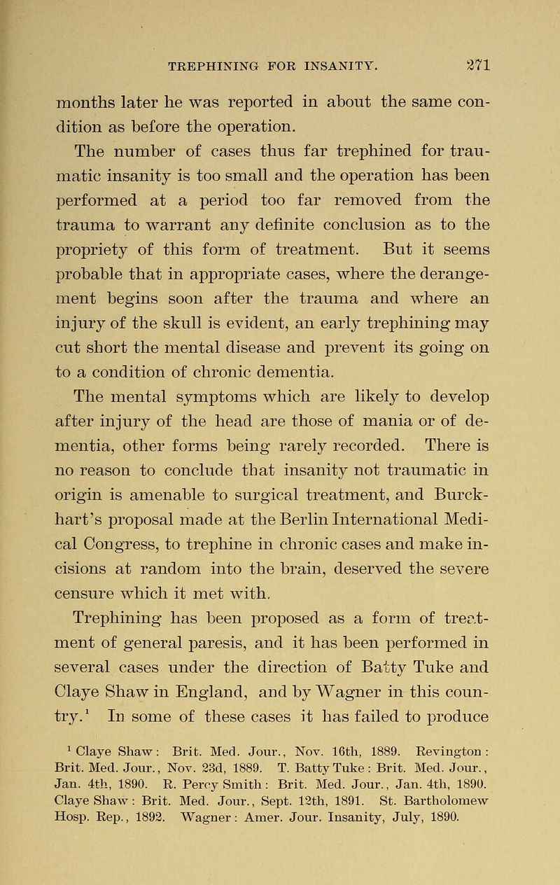 months later he was reported in about the same con- dition as before the operation. The number of cases thus far trephined for trau- matic insanity is too small and the operation has been performed at a period too far removed from the trauma to warrant any definite conclusion as to the propriety of this form of treatment. But it seems probable that in appropriate cases, where the derange- ment begins soon after the trauma and where an injury of the skull is evident, an early trephining may cut short the mental disease and prevent its going on to a condition of chronic dementia. The mental symptoms which are likely to develop after injury of the head are those of mania or of de- mentia, other forms being rarely recorded. There is no reason to conclude that insanity not traumatic in origin is amenable to surgical treatment, and Burck- hart's proposal made at the Berlin International Medi- cal Congress, to trephine in chronic cases and make in- cisions at random into the brain, deserved the severe censure which it met with. Trephining has been proposed as a form of treat- ment of general paresis, and it has been performed in several cases under the direction of Batty Tuke and Claye Shaw in England, and by Wagner in this coun- try. ' In some of these cases it has failed to produce 1 Claye Shaw: Brit. Med. Jour., Nov. 16th, 1889. Revington : Brit. Med. Jour., Nov. 23d, 1889. T. Batty Tuke: Brit. Med. Jour., Jan. 4th, 1890. R. Percy Smith: Brit. Med. Jour., Jan. 4th, 1890. Claye Shaw: Brit. Med. Jour., Sept. 12th, 1891. St. Bartholomew Hosp. Rep., 1892. Wagner: Amer. Jour. Insanity, July, 1890.