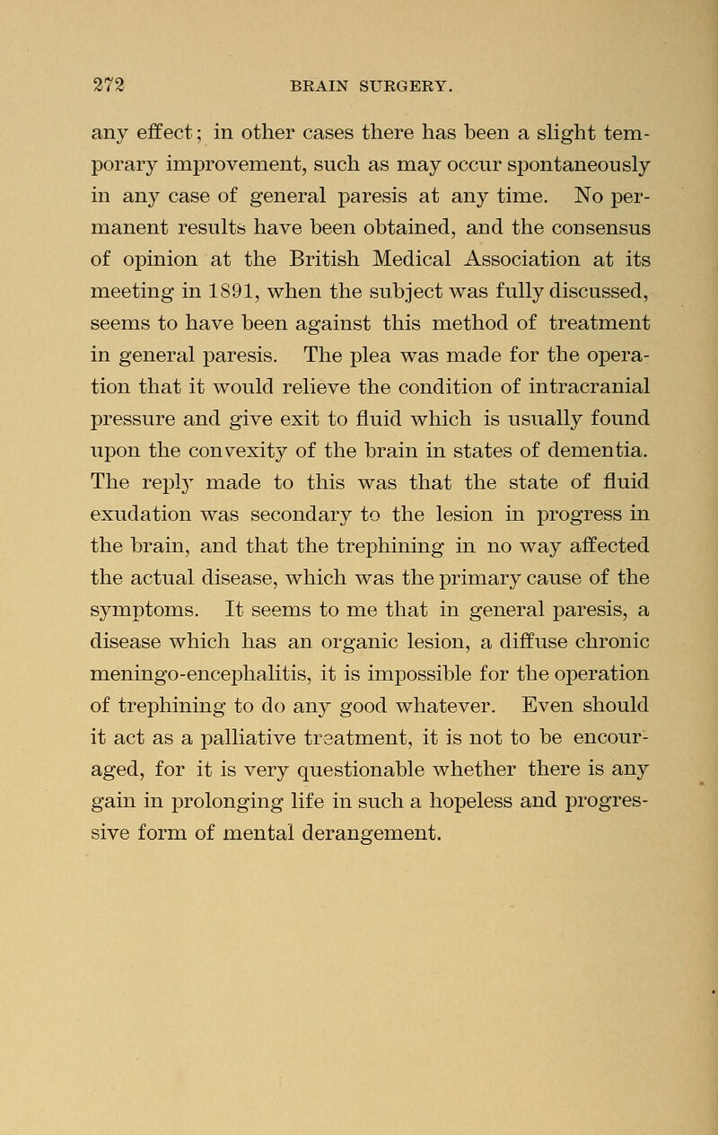 any effect; in other cases there has been a slight tem- porary improvement, such as may occur spontaneously in any case of general paresis at any time. No per- manent results have been obtained, and the consensus of opinion at the British Medical Association at its meeting in 1891, when the subject was fully discussed, seems to have been against this method of treatment in general paresis. The plea was made for the opera- tion that it would relieve the condition of intracranial pressure and give exit to fluid which is usually found upon the convexity of the brain in states of dementia. The reply made to this was that the state of fluid exudation was secondary to the lesion in progress in the brain, and that the trephining in no way affected the actual disease, which was the primary cause of the symptoms. It seems to me that in general paresis, a disease which has an organic lesion, a diffuse chronic meningo-encephalitis, it is impossible for the operation of trephining to do any good whatever. Even should it act as a palliative treatment, it is not to be encour- aged, for it is very questionable whether there is any gain in prolonging life in such a hopeless and progres- sive form of mental derangement.