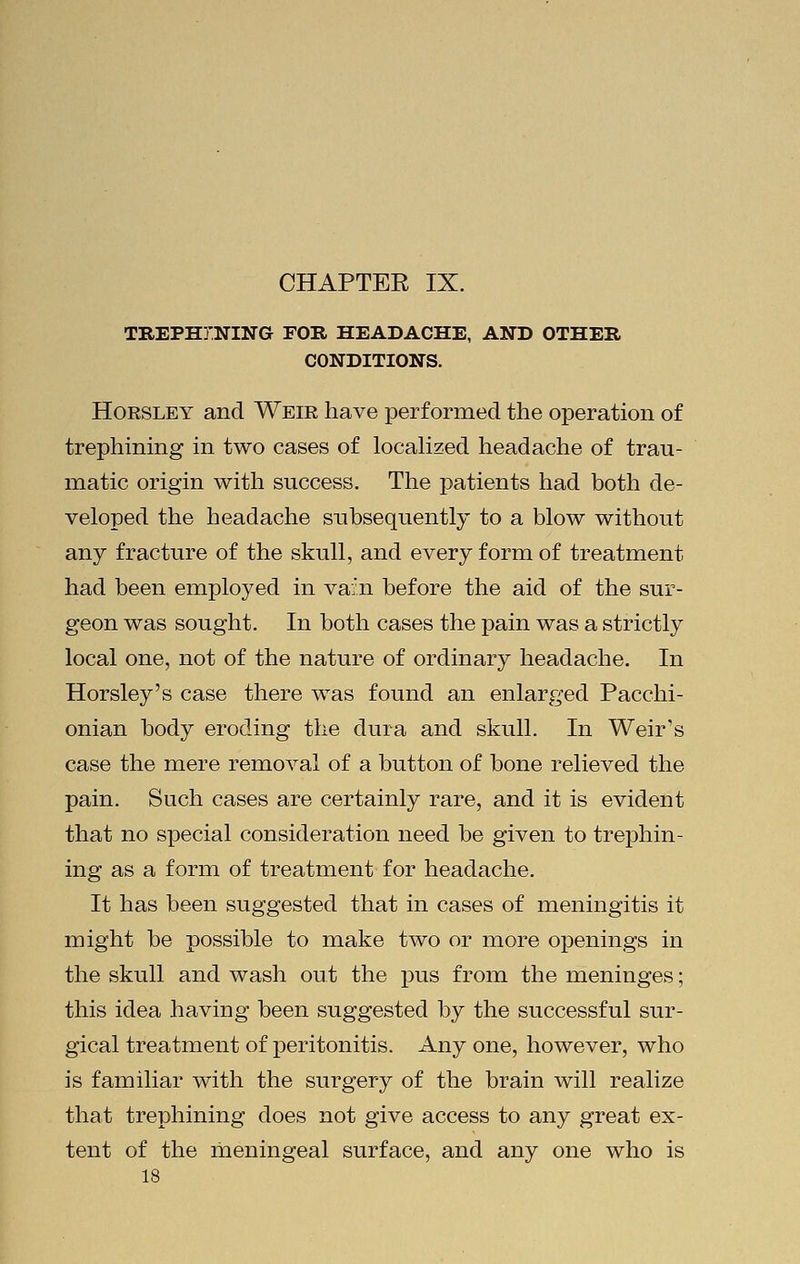 TREPHINING FOE, HEADACHE, AND OTHER CONDITIONS. Horsley and Weir have performed the operation of trephining in two cases of localized headache of trau- matic origin with success. The patients had both de- veloped the headache subsequently to a blow without any fracture of the skull, and every form of treatment had been employed in vain before the aid of the sur- geon was sought. In both cases the pain was a strictly local one, not of the nature of ordinary headache. In Horsley's case there was found an enlarged Pacchi- onian body eroding the dura and skull. In Weir's case the mere removal of a button of bone relieved the pain. Such cases are certainly rare, and it is evident that no special consideration need be given to trephin- ing as a form of treatment for headache. It has been suggested that in cases of meningitis it might be possible to make two or more openings in the skull and wash out the pus from the meninges; this idea having been suggested by the successful sur- gical treatment of peritonitis. Any one, however, who is familiar with the surgery of the brain will realize that trephining does not give access to any great ex- tent of the meningeal surface, and any one who is 18