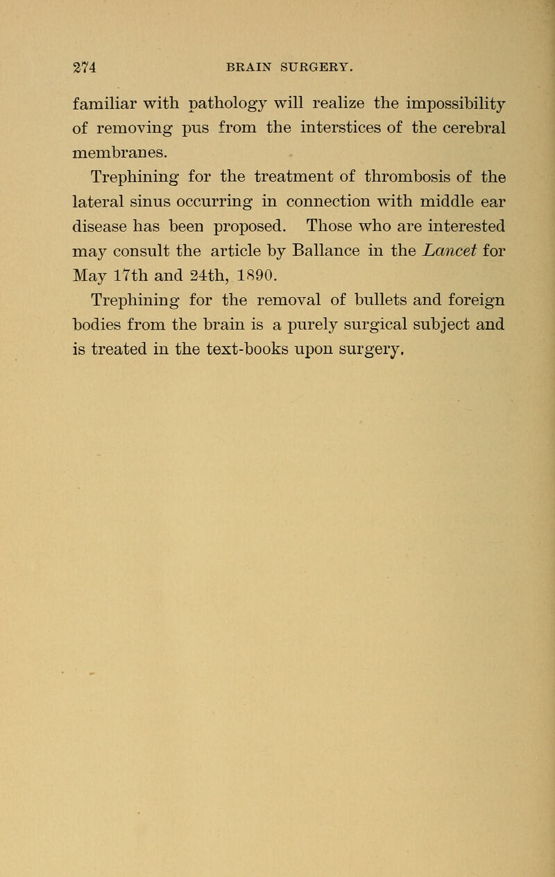 familiar with pathology will realize the impossibility of removing pus from the interstices of the cerebral membranes. Trephining for the treatment of thrombosis of the lateral sinus occurring in connection with middle ear disease has been proposed. Those who are interested may consult the article by Ballance in the Lancet for May 17th and 24th, 1890. Trephining for the removal of bullets and foreign bodies from the brain is a purely surgical subject and is treated in the text-books upon surgery.
