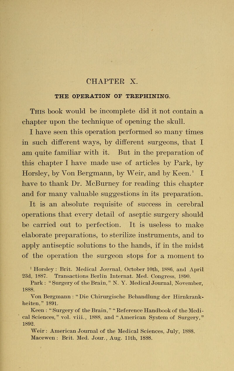 THE OPERATION OF TREPHINING. This book would be incomplete did it not contain a chapter upon the technique of opening the skull. I have seen this operation performed so many times in such different ways, by different surgeons, that I am quite familiar with it. But in the preparation of this chapter I have made use of articles by Park, by Horsley, by Von Bergmann, by Weir, and by Keen.' I have to thank Dr. McBurney for reading this chapter and for many valuable suggestions in its preparation. It is an absolute requisite of success in cerebral operations that every detail of aseptic surgery should be carried out to perfection. It is useless to make elaborate preparations, to sterilize instruments, and to apply antiseptic solutions to the hands, if in the midst of the operation the surgeon stops for a moment to 1 Horsley: Brit. Medical Journal, October 10th, 1886, and April 23d, 1887. Transactions Berlin Internat. Med. Congress, 1890. Park :  Surgery of the Brain, N. Y. Medical Journal, November, Von Bergmann :  Die Chirurgische Behandlung der Hirnkrank- heiten, 1891. Keen :  Surgery of the Brain,  Reference Handbook of the Medi- cal Sciences, vol. viii., 1888, and American System of Suigery, 1892. Weir : American Journal of the Medical Sciences, July, 1888. Macewen: Brit. Med. Jour., Aug. 11th, 1888.