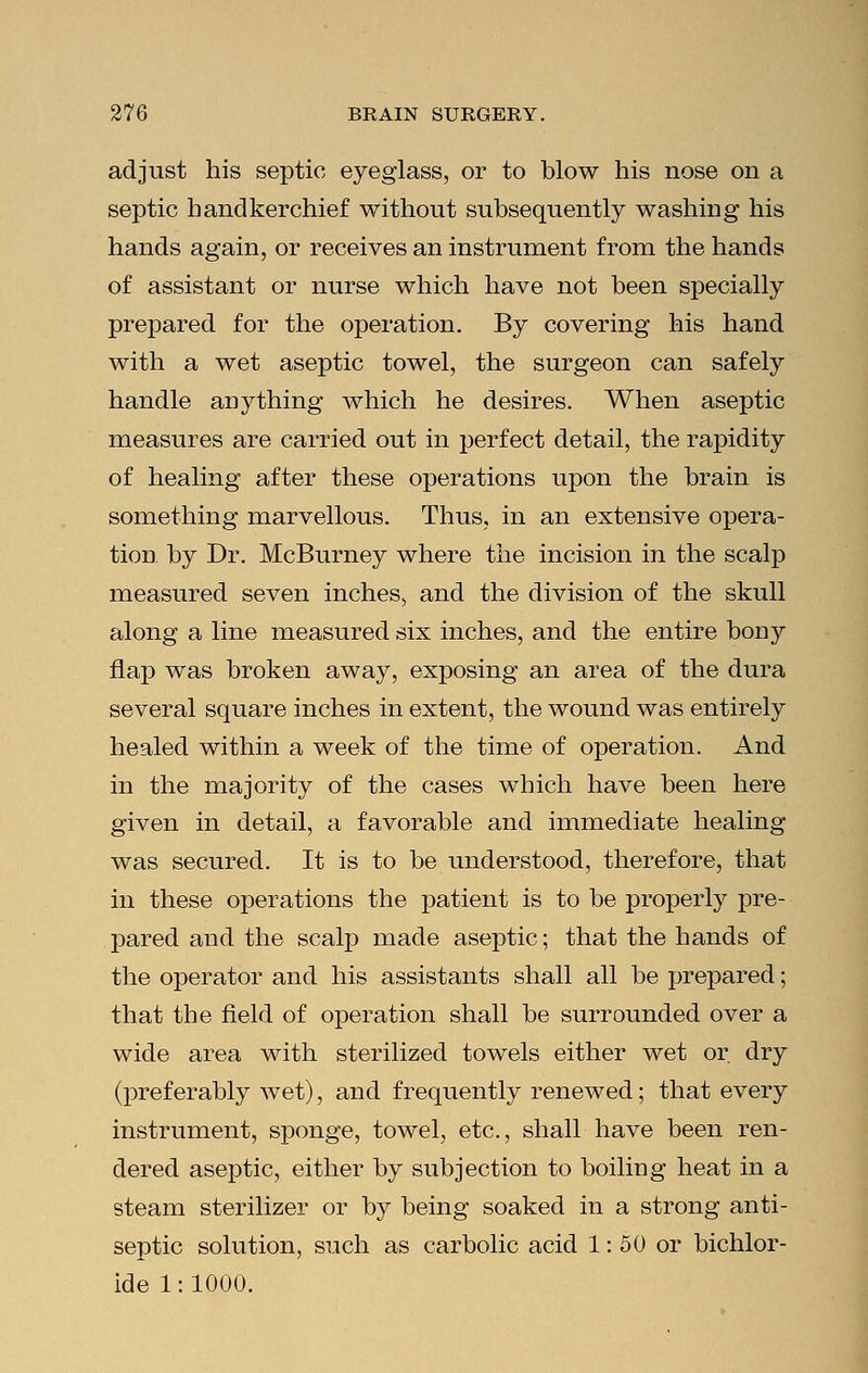adjust his septic eyeglass, or to blow his nose on a septic handkerchief without subsequently washing his hands again, or receives an instrument from the hands of assistant or nurse which have not been specially prepared for the operation. By covering his hand with a wet aseptic towel, the surgeon can safely handle anything which he desires. When aseptic measures are carried out in perfect detail, the rapidity of healing after these operations upon the brain is something marvellous. Thus, in an extensive opera- tion by Dr. McBurney where the incision in the scalp measured seven inches, and the division of the skull along a line measured six inches, and the entire bony flap was broken away, exposing an area of the dura several square inches in extent, the wound was entirely healed within a week of the time of operation. And in the majority of the cases which have been here given in detail, a favorable and immediate healing was secured. It is to be understood, therefore, that in these operations the patient is to be properly pre- pared and the scalp made aseptic; that the hands of the operator and his assistants shall all be prepared; that the field of operation shall be surrounded over a wide area with sterilized towels either wet or. dry (preferably wet), and frequently renewed; that every instrument, sponge, towel, etc., shall have been ren- dered aseptic, either by subjection to boiling heat in a steam sterilizer or by being soaked in a strong anti- septic solution, such as carbolic acid 1:50 or bichlor- ide 1:1000.