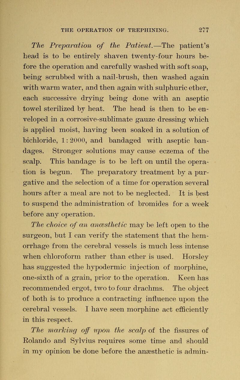 The Preparation of the Patient.—The patient's head is to he entirely shaven twenty-four hours he- fore the operation and carefully washed with soft soap, being scrubbed with a nail-brush, then washed again with warm water, and then again with sulphuric ether, each successive drying being done with an aseptic towel sterilized by heat. The head is then to be en- veloped in a corrosive-sublimate gauze dressing which is applied moist, having been soaked in a solution of bichloride, 1: 2000, and bandaged with aseptic ban- dages. Stronger solutions may cause eczema of the scalp. This bandage is to be left on until the opera- tion is begun. The preparatory treatment by a pur- gative and the selection of a time for operation several hours after a meal are not to be neglected. It is best to suspend the administration of bromides for a week before any operation. The choice of an anaesthetic may be left open to the surgeon, but I can verify the statement that the hem- orrhage from the cerebral vessels is much less intense when chloroform rather than ether is used. Horsley has suggested the hypodermic injection of morphine, one-sixth of a grain, prior to the operation. Keen has recommended ergot, two to four drachms. The object of both is to produce a contracting influence upon the cerebral vessels. I have seen morphine act efficiently in this respect. The marking off upon the scalp of the fissures of Eolando and Sylvius requires some time and should in my opinion be done before the anaesthetic is admin-