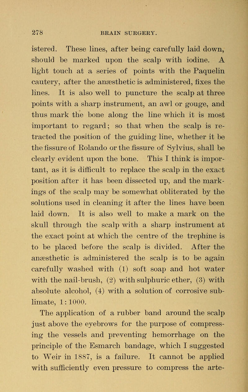 istered. These lines, after being carefully laid down, should be marked upon the scalp with iodine. A light touch at a series of points with the Paquelin cautery, after the anaesthetic is administered, fixes the lines. It is also well to puncture the scalp at three points with a sharp instrument, an awl or gouge, and thus mark the bone along the line which it is most important to regard; so that when the scalp is re- tracted the position of the guiding line, whether it be the fissure of Rolando or the fissure of Sylvius, shall be clearly evident upon the bone. This I think is impor- tant, as it is difficult to replace the scalp in the exact position after it has been dissected up, and the mark- ings of the scalp may be somewhat obliterated by the solutions used in cleaning it after the lines have been laid down. It is also well to make a mark on the skull through the scalp with a sharp instrument at the exact point at which the centre of the trephine is to be placed before the scalp is divided. After the anaesthetic is administered the scalp is to be again carefully washed with (1) soft soap and hot water with the nail-brush, (2) with sulphuric ether, (3) with absolute alcohol, (4) with a solution of corrosive sub- limate, 1:1000. The application of a rubber band around the scalp just above the eyebrows for the purpose of compress- ing the vessels and preventing hemorrhage on the principle of the Esmarch bandage, which I suggested to Weir in 1887, is a failure. It cannot be applied with sufficiently even pressure to compress the arte-