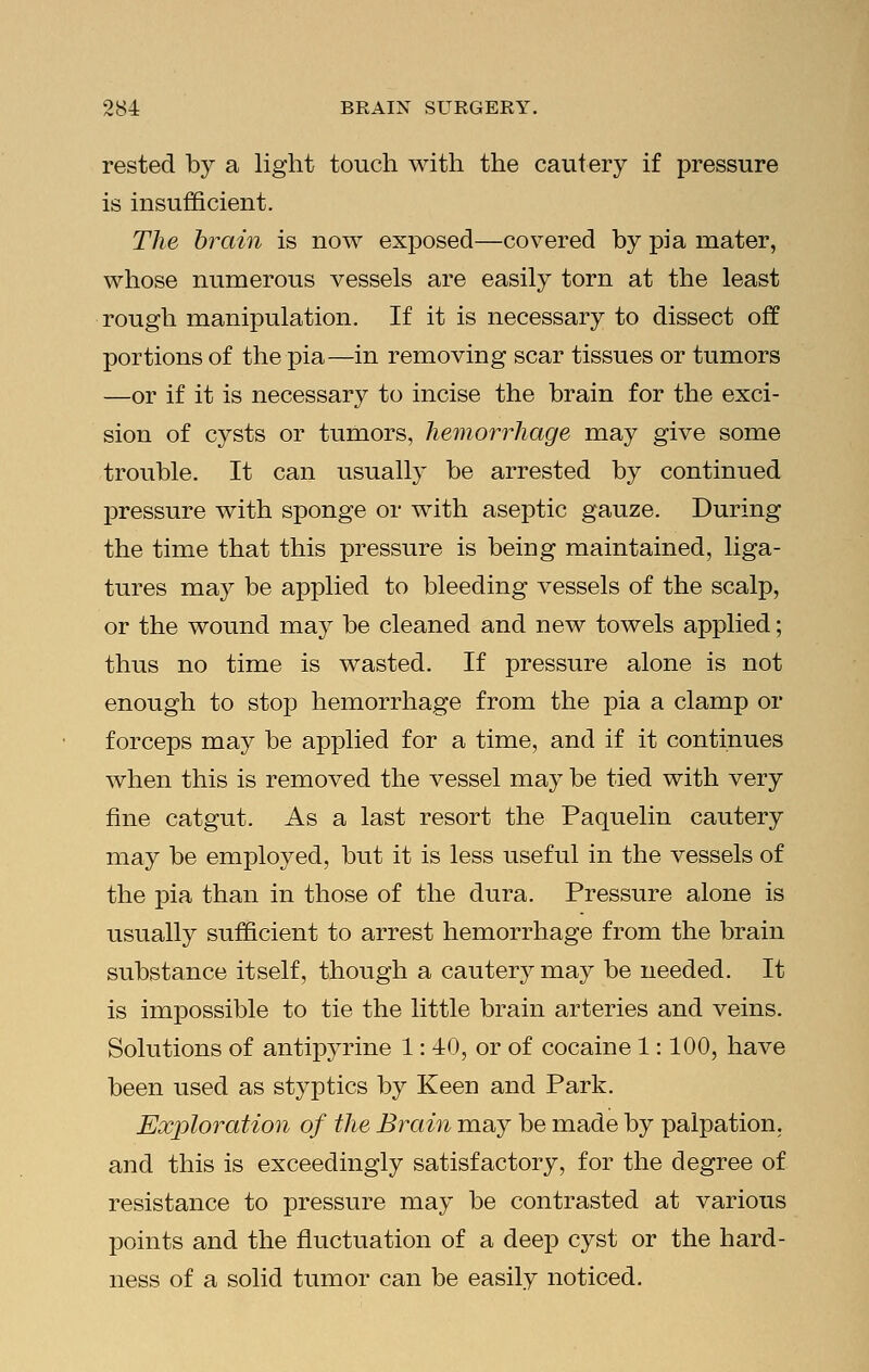 rested by a light touch with the cautery if pressure is insufficient. The brain is now exposed—covered by pi a mater, whose numerous vessels are easily torn at the least rough manipulation. If it is necessary to dissect off portions of the pia—in removing scar tissues or tumors —or if it is necessary to incise the brain for the exci- sion of cysts or tumors, hemorrhage may give some trouble. It can usually be arrested by continued pressure with sponge or with aseptic gauze. During the time that this pressure is being maintained, liga- tures may be applied to bleeding vessels of the scalp, or the wound may be cleaned and new towels applied; thus no time is wasted. If pressure alone is not enough to stop hemorrhage from the pia a clamp or forceps may be applied for a time, and if it continues when this is removed the vessel may be tied with very fine catgut. As a last resort the Paquelin cautery may be employed, but it is less useful in the vessels of the pia than in those of the dura. Pressure alone is usually sufficient to arrest hemorrhage from the brain substance itself, though a cautery may be needed. It is impossible to tie the little brain arteries and veins. Solutions of antipyrine 1: 40, or of cocaine 1: 100, have been used as styptics by Keen and Park. Exploration of the Brain may be made by palpation, and this is exceedingly satisfactory, for the degree of resistance to pressure may be contrasted at various points and the fluctuation of a deep cyst or the hard- ness of a solid tumor can be easily noticed.