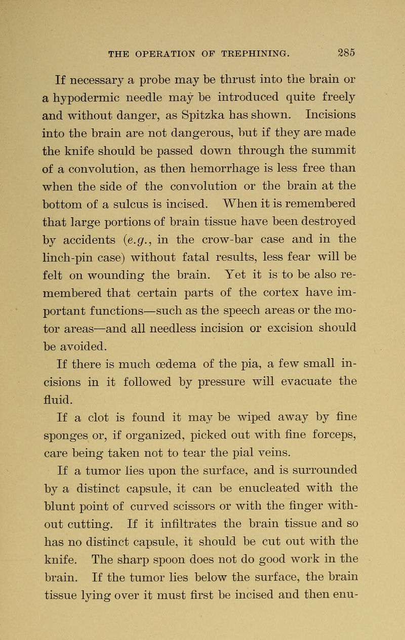 If necessary a probe may be thrust into the brain or a hypodermic needle may be introduced quite freely and without danger, as Spitzka has shown. Incisions into the brain are not dangerous, but if they are made the knife should be passed down through the summit of a convolution, as then hemorrhage is less free than when the side of the convolution or the brain at the bottom of a sulcus is incised. When it is remembered that large portions of brain tissue have been destroyed by accidents (e.g., in the crow-bar case and in the linch-pin case) without fatal results, less fear will be felt on wounding the brain. Yet it is to be also re- membered that certain parts of the cortex have im- portant functions—such as the speech areas or the mo- tor areas—and all needless incision or excision should be avoided. If there is much oedema of the pia, a few small in- cisions in it followed by pressure will evacuate the fluid. If a clot is found it may be wiped away by fine sponges or, if organized, picked out with fine forceps, care being taken not to tear the pial veins. If a tumor lies upon the surface, and is surrounded by a distinct capsule, it can be enucleated with the blunt point of curved scissors or with the finger with- out cutting. If it infiltrates the brain tissue and so has no distinct capsule, it should be cut out with the knife. The sharp spoon does not do good work in the brain. If the tumor lies below the surface, the brain tissue lying over it must first be incised and then enu-