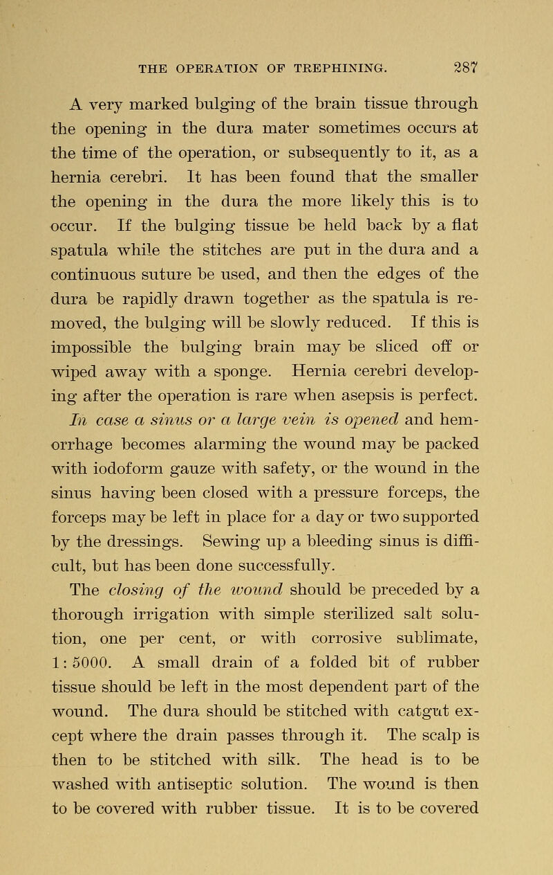 A very marked bulging of the brain tissue through the opening in the dura mater sometimes occurs at the time of the operation, or subsequently to it, as a hernia cerebri. It has been found that the smaller the opening in the dura the more likely this is to occur. If the bulging tissue be held back by a flat spatula while the stitches are put in the dura and a continuous suture be used, and then the edges of the dura be rapidly drawn together as the spatula is re- moved, the bulging will be slowly reduced. If this is impossible the bulging brain may be sliced off or wiped away with a sponge. Hernia cerebri develop- ing after the operation is rare when asepsis is perfect. In case a sinus or a large vein is opened and hem- orrhage becomes alarming the wound may be packed with iodoform gauze with safety, or the wound in the sinus having been closed with a pressure forceps, the forceps may be left in place for a day or two supported by the dressings. Sewing up a bleeding sinus is diffi- cult, but has been done successfully. The closing of the wound should be preceded by a thorough irrigation with simple sterilized salt solu- tion, one per cent, or with corrosive sublimate, 1: 5000. A small drain of a folded bit of rubber tissue should be left in the most dependent part of the wound. The dura should be stitched with catgut ex- cept where the drain passes through it. The scalp is then to be stitched with silk. The head is to be washed with antiseptic solution. The wound is then to be covered with rubber tissue. It is to be covered