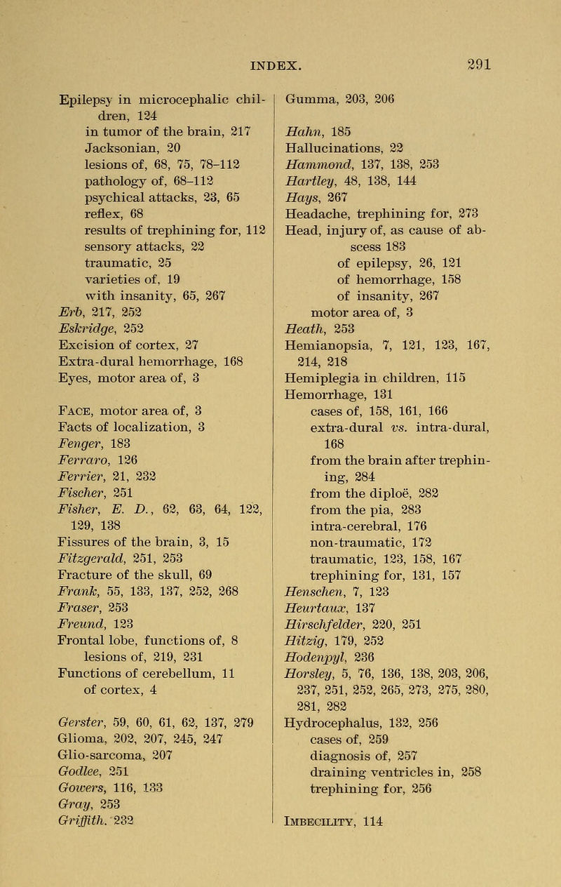 Epilepsy in microcephalic chil- dren, 124 in tumor of the brain, 217 Jacksonian, 20 lesions of, 68, 75, 78-112 pathology of, 68-112 psychical attacks, 23, 65 reflex, 68 results of trephining for, 112 sensory attacks, 22 traumatic, 25 varieties of, 19 with insanity, 65, 267 Erb, 217, 252 Eskridge, 252 Excision of cortex, 27 Extra-dural hemorrhage, 168 Eyes, motor area of, 3 Face, motor area of, 3 Facts of localization, 3 Fenger, 183 Ferraro, 126 Ferrier, 21, 232 Fischer, 251 Fisher, E. D., 62, 63, 64, 122, 129, 138 Fissures of the brain, 3, 15 Fitzgerald, 251, 253 Fracture of the skull, 69 Frank, 55, 133, 137, 252, 268 Eraser, 253 Freund, 123 Frontal lobe, functions of, 8 lesions of, 219, 231 Functions of cerebellum, 11 of cortex, 4 Gerster, 59, 60, 61, 62, 137, 279 Glioma, 202, 207, 245, 247 Glio-sarcoma, 207 Godlee, 251 Gowers, 116, 133 Gray, 253 Griffith. 232 Gumma, 203, 206 Hahn, 185 Hallucinations, 22 Hammond, 137, 138, 253 Hartley, 48, 138, 144 Hays, 267 Headache, trephining for, 273 Head, injury of, as cause of ab- scess 183 of epilepsy, 26, 121 of hemorrhage, 158 of insanity, 267 motor area of, 3 Heath, 253 Hemianopsia, 7, 121, 123, 167, 214, 218 Hemiplegia in children, 115 Hemorrhage, 131 cases of, 158, 161, 166 extra-dural vs. intra-dural, 168 from the brain after trephin- ing, 284 from the diploe, 282 from the pia, 283 intra-cerebral, 176 non-traumatic, 172 traumatic, 123, 158, 167 trephining for, 131, 157 Henschen, 7, 123 Heurtaux, 137 Hirschfelder, 220, 251 Hitzig, 179, 252 Hodenpyl, 236 Horsley, 5, 76, 136, 138, 203, 206, 237, 251, 252, 265, 273, 275, 280, 281, 282 Hydrocephalus, 132, 256 cases of, 259 diagnosis of, 257 draining ventricles in, 258 trephining for, 256 Imbecility, 114