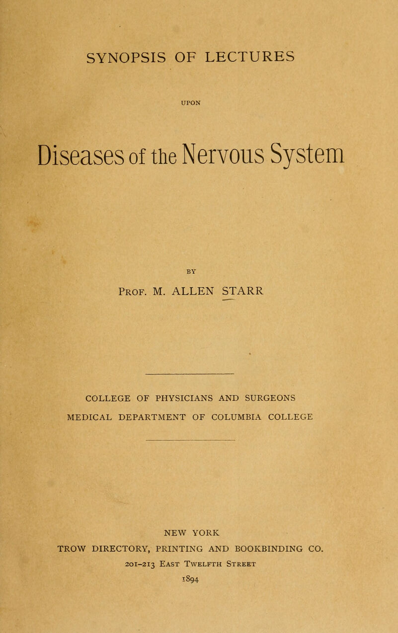 SYNOPSIS OF LECTURES Diseases of the Nervous System BY Prof. M. ALLEN STARR COLLEGE OF PHYSICIANS AND SURGEONS MEDICAL DEPARTMENT OF COLUMBIA COLLEGE NEW YORK TROW DIRECTORY, PRINTING AND BOOKBINDING CO. 201-213 East Twelfth Street 1894