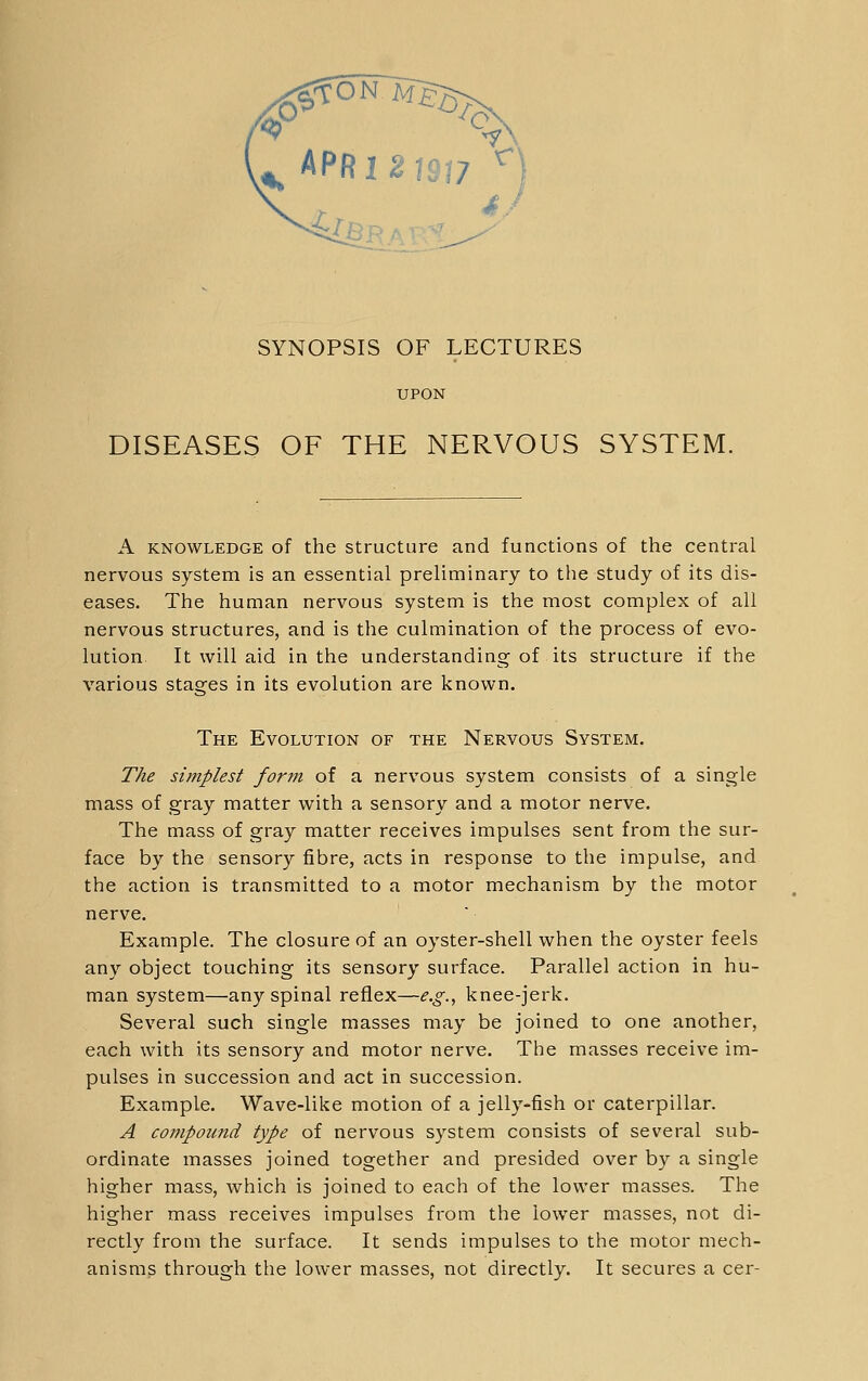 ^ APR 1 2 1S17 ^J SYNOPSIS OF LECTURES UPON DISEASES OF THE NERVOUS SYSTEM. A KNOWLEDGE of the Structure and functions of the central nervous system is an essential preliminary to the study of its dis- eases. The human nervous system is the most complex of all nervous structures, and is the culmination of the process of evo- lution. It will aid in the understanding of its structure if the various stages in its evolution are known. The Evolution of the Nervous System. The simplest form of a nervous system consists of a single mass of gray matter with a sensory and a motor nerve. The mass of gray matter receives impulses sent from the sur- face by the sensory fibre, acts in response to the impulse, and the action is transmitted to a motor mechanism by the motor nerve. Example. The closure of an oyster-shell when the oyster feels any object touching its sensory surface. Parallel action in hu- man system—any spinal reflex—e.g., knee-jerk. Several such single masses may be joined to one another, each with its sensory and motor nerve. The masses receive im- pulses in succession and act in succession. Example. Wave-like motion of a jelly-fish or caterpillar. A compound type of nervous system consists of several sub- ordinate masses joined together and presided over by a single higher mass, which is joined to each of the lower masses. The higher mass receives impulses from the lower masses, not di- rectly from the surface. It sends impulses to the motor mech- anisms through the lower masses, not directly. It secures a cer-