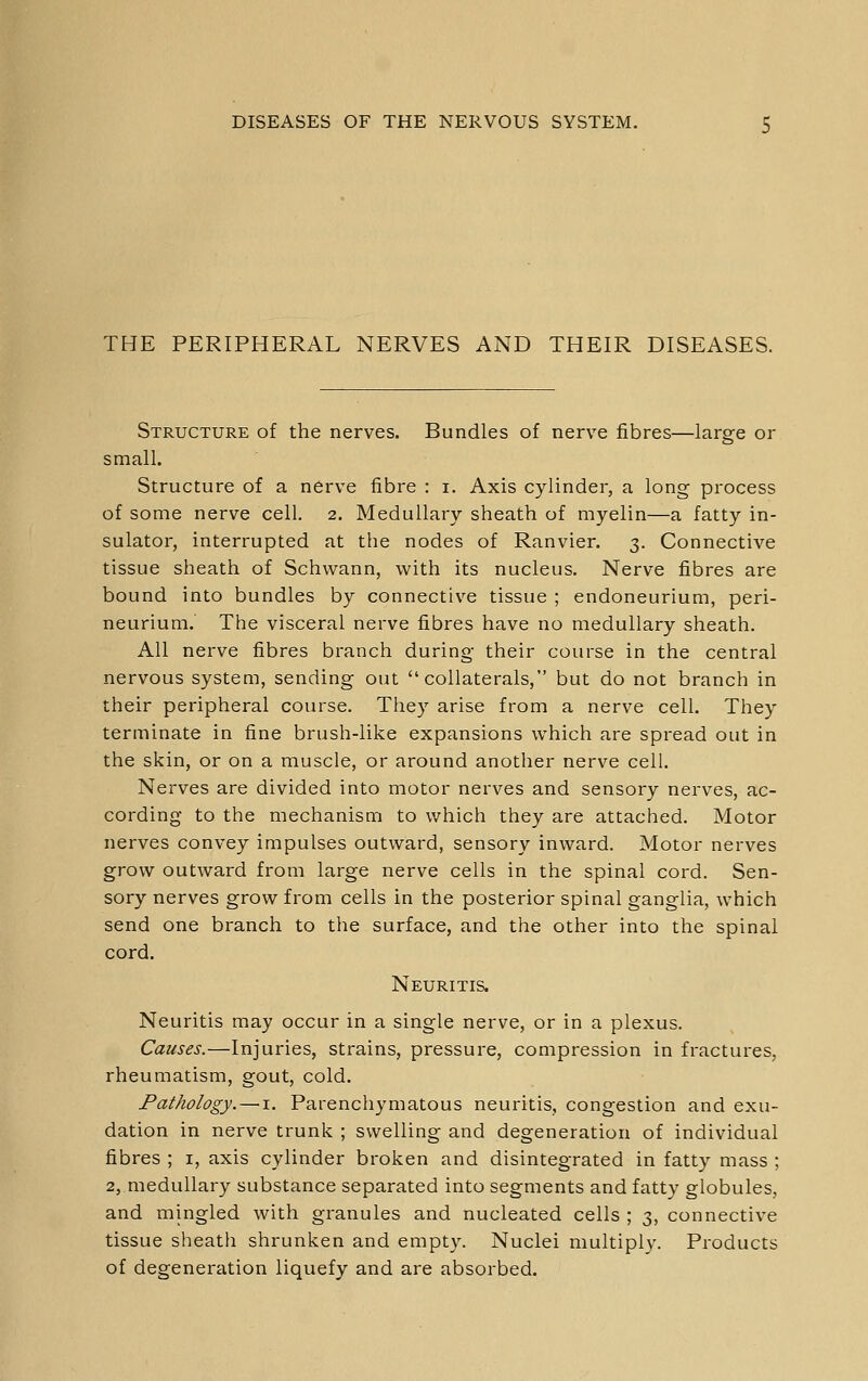 THE PERIPHERAL NERVES AND THEIR DISEASES. Structure of the nerves. Bundles of nerve fibres—large or small. Structure of a nerve fibre : i. Axis cylinder, a long process of some nerve cell. 2. Medullary sheath of myelin—a fatty in- sulator, interrupted at the nodes of Ranvier. 3. Connective tissue sheath of Schwann, with its nucleus. Nerve fibres are bound into bundles by connective tissue ; endoneurium, peri- neurium. The visceral nerve fibres have no medullary sheath. All nerve fibres branch during their course in the central nervous system, sending out collaterals, but do not branch in their peripheral course. They arise from a nerve cell. They terminate in fine brush-like expansions which are spread out in the skin, or on a muscle, or around another nerve cell. Nerves are divided into motor nerves and sensory nerves, ac- cording to the mechanism to which they are attached. Motor nerves convey impulses outward, sensory inward. Motor nerves grow outward from large nerve cells in the spinal cord. Sen- sory nerves grow from cells in the posterior spinal ganglia, which send one branch to the surface, and the other into the spinal cord. Neuritis. Neuritis may occur in a single nerve, or in a plexus. Causes.—Injuries, strains, pressure, compression in fractures, rheumatism, gout, cold. Pathology.—i. Parenchymatous neuritis, congestion and exu- dation in nerve trunk ; swelling and degeneration of individual fibres ; i, axis cylinder broken and disintegrated in fatty mass ; 2, medullary substance separated into segments and fatty globules, and mingled with granules and nucleated cells ; 3, connective tissue sheath shrunken and empty. Nuclei multiply. Products of degeneration liquefy and are absorbed.