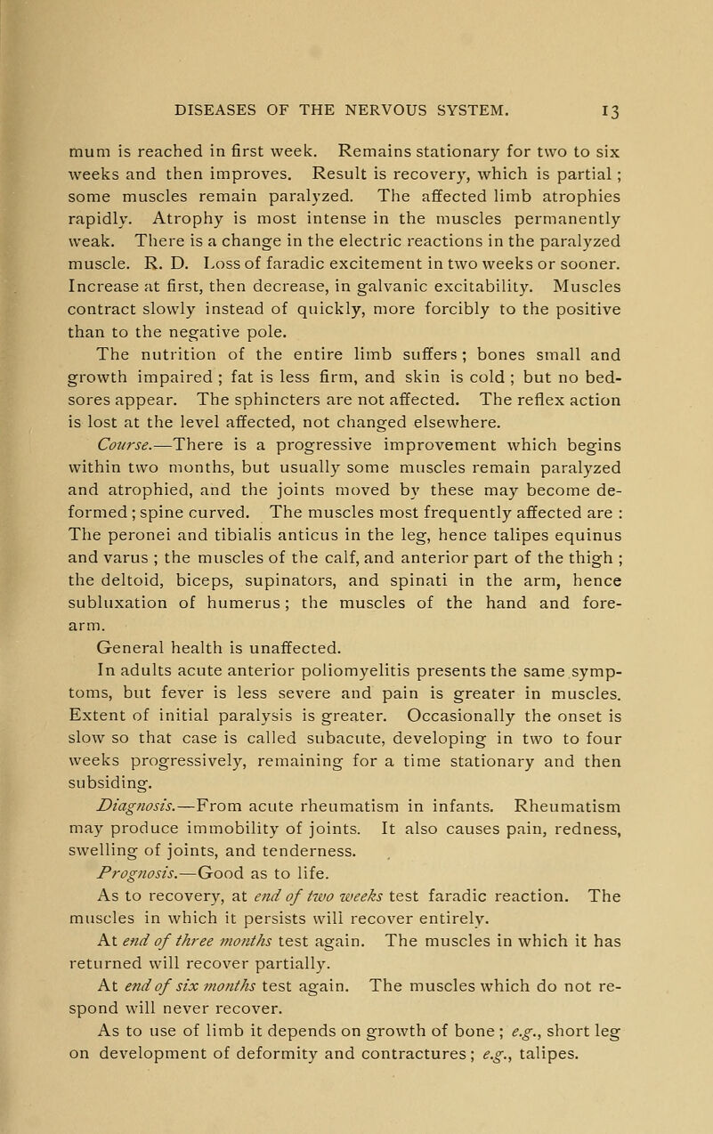 mum is reached in first week. Remains stationary for two to six weeks and then improves. Result is recovery, which is partial; some muscles remain paralyzed. The afifected limb atrophies rapidly. Atrophy is most intense in the muscles permanently weak. There is a change in the electric reactions in the paralyzed muscle. R. D. Loss of faradic excitement in two weeks or sooner. Increase at first, then decrease, in galvanic excitability. Muscles contract slowly instead of quickly, more forcibly to the positive than to the negative pole. The nutrition of the entire limb suffers; bones small and growth impaired ; fat is less firm, and skin is cold ; but no bed- sores appear. The sphincters are not affected. The reflex action is lost at the level affected, not changed elsewhere. Course.—There is a progressive improvement which begins within two months, but usually some muscles remain paralyzed and atrophied, and the joints moved by these may become de- formed ; spine curved. The muscles most frequently affected are : The peronei and tibialis anticus in the leg, hence talipes equinus and varus ; the muscles of the calf, and anterior part of the thigh ; the deltoid, biceps, supinators, and spinati in the arm, hence subluxation of humerus; the muscles of the hand and fore- arm. General health is unaffected. In adults acute anterior poliomyelitis presents the same symp- toms, but fever is less severe and pain is greater in muscles. Extent of initial paralysis is greater. Occasionally the onset is slow so that case is called subacute, developing in two to four weeks progressively, remaining for a time stationary and then subsiding. Diagnosis.—From acute rheumatism in infants. Rheumatism may produce immobility of joints. It also causes pain, redness, swelling of joints, and tenderness. Prognosis.—Good as to life. As to recovery, at end of two weeks test faradic reaction. The muscles in which it persists will recover entirely. At end of three months test again. The muscles in which it has returned will recover partially. At end of six months test again. The muscles which do not re- spond will never recover. As to use of limb it depends on growth of bone ; e.g., short leg on development of deformity and contractures; e.g., talipes.