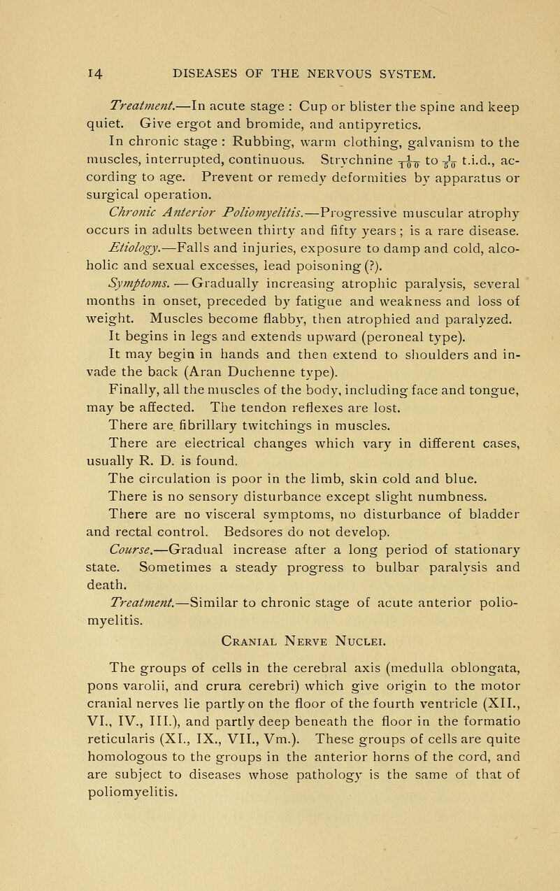 Treatment.—In acute stage : Cup or blister the spine and Iceep quiet. Give ergot and bromide, and antipyretics. In chronic stage : Rubbing, warm clothing, galvanism to the muscles, interrupted, continuous. Strychnine y^-g- to -g'g- t.i.d., ac- cording to age. Prevent or remedy deformities by apparatus or surgical operation. Chronic Anterior Polioniyelitis.—Progressive muscular atrophy occurs in adults between thirty and fifty years ; is a rare disease. Etiology.—Falls and injuries, exposure to damp and cold, alco- holic and sexual excesses, lead poisoning (?). Symptoins.—Gradually increasing atrophic paralysis, several months in onset, preceded by fatigue and weakness and loss of weight. Muscles become flabby, then atrophied and paralyzed. It begins in legs and extends upward (peroneal type). It may begin in hands and then extend to slioulders and in- vade the back (Aran Duchenne type). Finally, all the muscles of the body, including face and tongue, may be affected. The tendon reflexes are lost. There are fibrillary twitchings in muscles. There are electrical changes which vary in different cases, usually R. D. is found. The circulation is poor in the limb, skin cold and blue. There is no sensory disturbance except slight numbness. There are no visceral symptoms, no disturbance of bladder and rectal control. Bedsores do not develop. Course.—Gradual increase after a long period of stationary state. Sometimes a steady progress to bulbar paralysis and death. Treatment.—Similar to chronic stage of acute anterior polio- myelitis. Cranial Nerve Nuclei. The groups of cells in the cerebral axis (medulla oblongata, pons varolii, and crura cerebri) which give origin to the motor cranial nerves lie partly on the floor of the fourth ventricle (XII., VI., IV., III.), and partly deep beneath the floor in the formatio reticularis (XL, IX., VII., Vm.). These groups of cells are quite homologous to the groups in the anterior horns of the cord, and are subject to diseases whose pathology is the same of that of poliomyelitis.