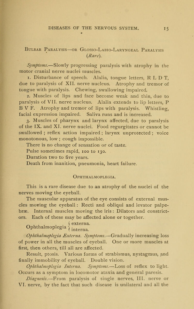 Bulbar Paralysis—or Glosso-Labio-Laryngeal Paralysis {Rare). Symptoms.—Slowly progressing paralysis with atrophy in the motor cranial nerve nuclei muscles. 1. Disturbance of speech. Alalia, tongue letters, R L D T, due to paralysis of XII. nerve nucleus. Atrophy and tremor of tongue with paralysis. Chewing, swallowing impaired. 2. Muscles of lips and face become weak and thin, due to paralysis of VII. nerve nucleus. Alalia extends to lip letters, P B V F. Atrophy and tremor of lips with paralysis. Whistling, facial expression impaired. Saliva runs and is increased. 3. Muscles of pharynx and larynx affected, due to paralysis of the IX. and XI. nerve nuclei. Food regurgitates or cannot be swallowed ; reflex action impaired ; larynx unprotected ; voice monotonous, low ; cough impossible. There is no change of sensation or of taste. Pulse sometimes rapid, loo to 130. Duration two to five years. Death from inanition, pneumonia, heart failure. Ophthalmoplegia. This is a rare disease due to an atrophy of the nuclei of the nerves moving the eyeball. The muscular apparatus of the eye consists of external mus- cles moving the eyeball: Recti and obliqui and levator palpe- brae. Internal muscles moving the iris : Dilators and constrict- ors. Each of these may be affected alone or together. ( externa. Ophthalmoplegia \ . ^ ^ ^ ^ \ interna. Ophthalmoplegia Externa. Symptoms.—Gradually increasing loss of power in all the muscles of eyeball. One or more muscles at first, then others, till all are affected. Result, ptosis. Various forms of strabismus, nystagmus, and finally immobility of eyeball. Double vision. Ophthalmoplegia Interna. Symptoms.—Loss of reflex to light. Occurs as a symptom in locomotor ataxia and general paresis. Diagnosis.—From paralysis of single nerves. III. nerve or VI. nerve, bv the fact that such disease is unilateral and all the