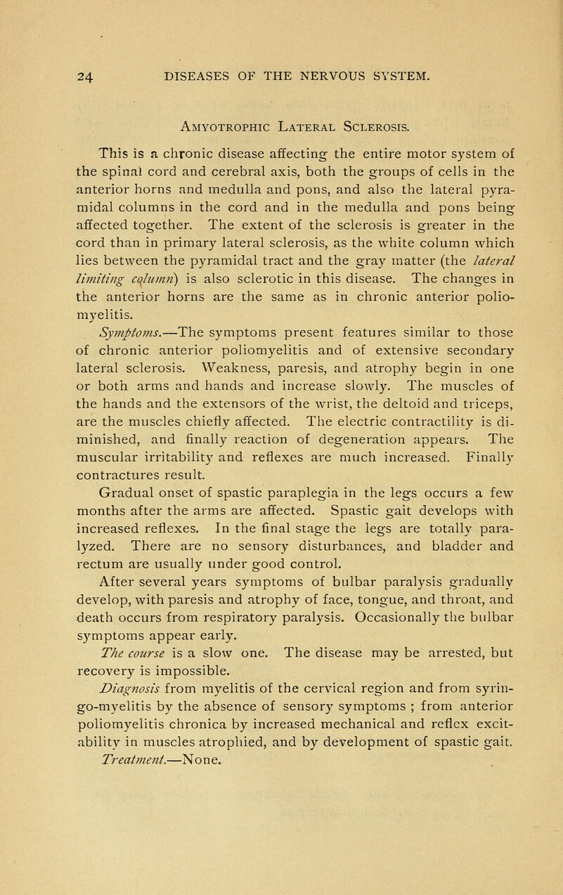 Amyotrophic Lateral Sclerosis. This is a chronic disease affecting the entire motor system of the spinal cord and cerebral axis, both the groups of cells in the anterior horns and medulla and pons, and also the lateral pyra- midal columns in the cord and in the medulla and pons being affected together. The extent of the sclerosis is greater in the cord than in primary lateral sclerosis, as the white column which lies between the pyramidal tract and the gray matter (the lateral limiting cojumti) is also sclerotic in this disease. The changes in the anterior horns are the same as in chronic anterior polio- myelitis. Symptoms.—The symptoms present features similar to those of chronic anterior poliomyelitis and of extensive secondary lateral sclerosis. Weakness, paresis, and atrophy begin in one or both arms and hands and increase slowly. The muscles of the hands and the extensors of the wrist, the deltoid and triceps, are the muscles chiefly affected. The electric contractility is di- minished, and finally reaction of degeneration appears. The muscular irritability and reflexes are much increased. Finall}' contractures result. Gradual onset of spastic paraplegia in the legs occurs a few months after the arms are affected. Spastic gait develops with increased reflexes. In the final stage the legs are totally para- lyzed. There are no sensory disturbances, and bladder and rectum are usually under good control. After several years symptoms of bulbar paralysis gradually develop, with paresis and atrophy of face, tongue, and throat, and death occurs from respiratory paralysis. Occasionally the bulbar symptoms appear early. The course is a slow one. The disease may be arrested, but recovery is impossible. Diagnosis from myelitis of the cervical region and from syrin- go-myelitis by the absence of sensory symptoms ; from anterior poliomyelitis chronica by increased mechanical and reflex excit- ability in muscles atrophied, and by development of spastic gait. Treatment.—No n e.