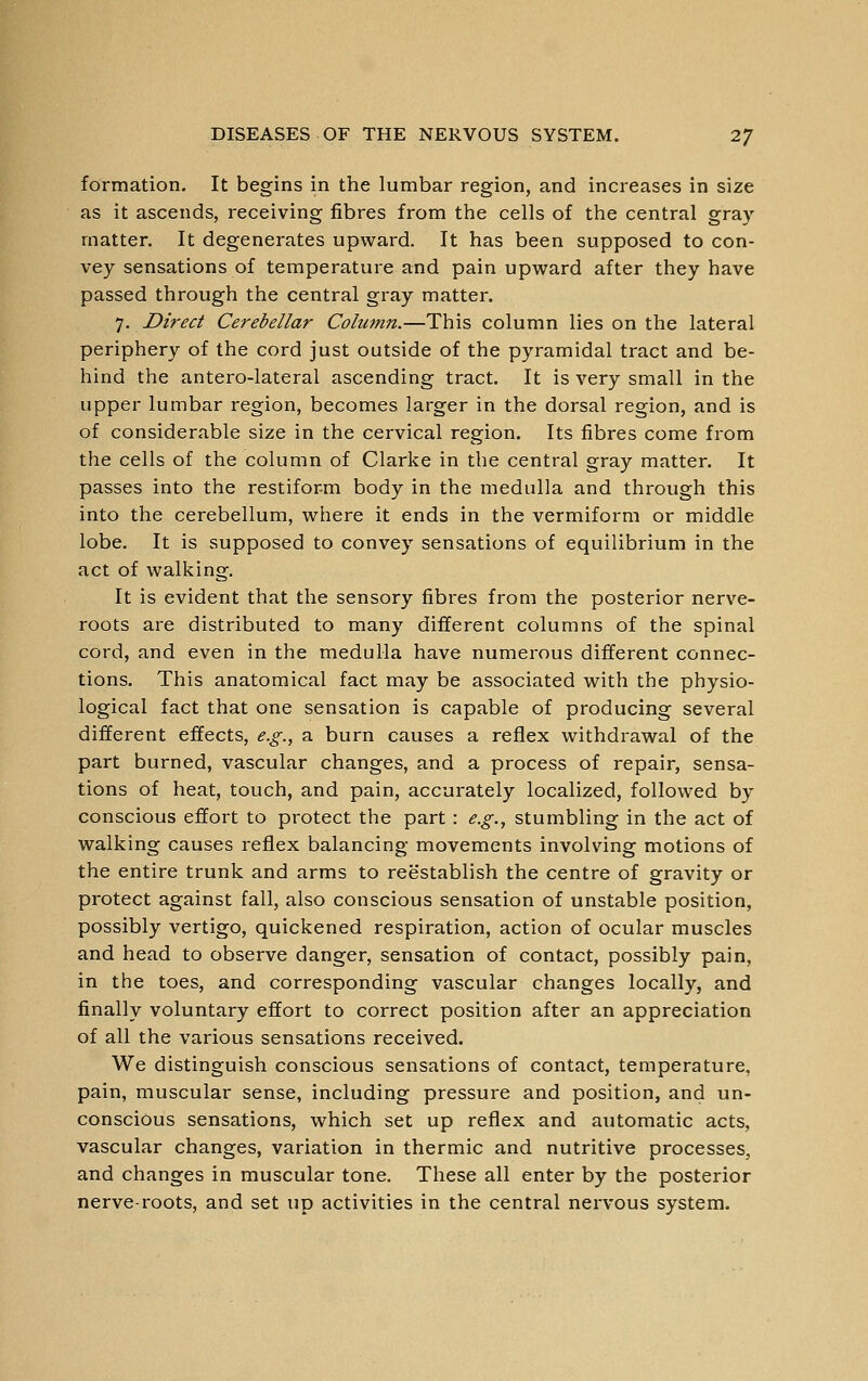 formation. It begins in the lumbar region, and increases in size as it ascends, receiving fibres from the cells of the central gray matter. It degenerates upward. It has been supposed to con- vey sensations of temperature and pain upward after they have passed through the central gray matter. 7. Direct Cerebellar Column.—This column lies on the lateral periphery of the cord just outside of the pyramidal tract and be- hind the antero-lateral ascending tract. It is very small in the upper lumbar region, becomes larger in the dorsal region, and is of considerable size in the cervical region. Its fibres come from the cells of the column of Clarke in the central gray matter. It passes into the restifor-m body in the medulla and through this into the cerebellum, where it ends in the vermiform or middle lobe. It is supposed to convey sensations of equilibrium in the act of walking. It is evident that the sensory fibres from the posterior nerve- roots are distributed to many different columns of the spinal cord, and even in the medulla have numerous different connec- tions. This anatomical fact may be associated with the physio- logical fact that one sensation is capable of producing several different effects, e.g., a burn causes a reflex withdrawal of the part burned, vascular changes, and a process of repair, sensa- tions of heat, touch, and pain, accurately localized, followed by conscious effort to protect the part : e.g., stumbling in the act of walking causes reflex balancing movements involving motions of the entire trunk and arms to reestablish the centre of gravity or protect against fall, also conscious sensation of unstable position, possibly vertigo, quickened respiration, action of ocular muscles and head to observe danger, sensation of contact, possibly pain, in the toes, and corresponding vascular changes locally, and finally voluntary effort to correct position after an appreciation of all the various sensations received. We distinguish conscious sensations of contact, temperature, pain, muscular sense, including pressure and position, and un- conscious sensations, which set up reflex and automatic acts, vascular changes, variation in thermic and nutritive processes, and changes in muscular tone. These all enter by the posterior nerve-roots, and set up activities in the central nervous system.
