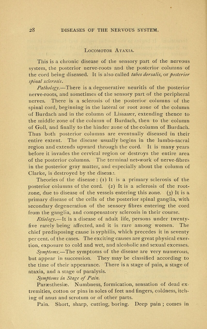 Locomotor Ataxia. This is a chronic disease of the sensory part of the nervous system, tlie posterior nerve-roots and the posterior columns of the cord being diseased. It is also Called tabes dorsalis, ovposterior spinal sclerosis. Pathology.—There is a degenerative neuritis of the posterior nerve-roots, and sometimes of the sensory part of the peripheral nerves. There is a sclerosis of the posterior columns of the spinal cordj beginning in the lateral or root zone of the column of Burdach and in the column of Lissau^r, extending thence to the middle zone of the column of Burdach, then to the column of Goll, and finally to the hinder zone of the column of Burdach. Thus both posterior columns are eventually diseased in their entire extent. The disease usually begins in the lumbo-sacral region and extends upward through tlie cord. It is many years before it invades the cervical region or destroys the entire area of the posterior columns. The terminal net-^vvork of nerve-fibres in the posterior gray matter, and especially about the column of Clarke, is destroyed by the disease. Theories of the disease : (i) It is a primary sclerosis of the posterior columns of the cord. (2) It is a sclerosis of the root- zone, due to disease of the vessels entering this zone. (3) It is a primary disease of the cells of the posterior spinal ganglia, with secondary degeneration of the sensory fibres entering the cord from the ganglia, and compensatory sclerosis in their course. Etiology.—It is a disease of adult life, persons under twenty- five rarely being affected, and it is rare among women. The chief predisposing cause is syphilis, which precedes it in seventy per cent, of the cases. The exciting causes are great physical exer- tion, exposure to cold and wet, and alcoholic and sexual excesses. Symptoms.-—The symptoms of the disease are very numerous, but appear in succession. They may be classified according to the time of their appearance. There is a stage of pain, a stage of ataxia, and a stage of paralysis. Symptoms in Stage of Pain. Paraesthesiae. Numbness, formication, sensation of dead ex- tremities, cotton or pins in soles of feet and fingers, coldness, itch- ing of anus and scrotum or of other parts. Pain. Short, sharp, cutting, boring. Deep pain ; comes in