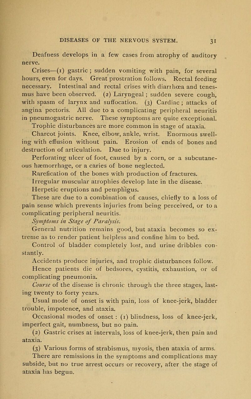Deafness develops in a few cases from atrophy of auditory- nerve. Crises—(i) gastric ; sudden vomiting with pain, for several hours, even for days. Great prostration follows. Rectal feeding necessary. Intestinal and rectal crises witli diarrhoea and tenes- mus have been observed. (2) Laryngeal ; sudden severe cough, witli spasm of larynx and suffocation. (3) Cardiac ; attacks of angina pectoris. All due to a complicating peripheral neuritis in pneumogastric nerve. These symptoms are quite exceptional. Trophic disturbances are more common in stage of ataxia. Charcot joints. Knee, elbow, ankle, wrist. Enormous swell- ing with effusion without pain. Erosion of ends of bones and destruction of articulation. Due to injury. Perforating ulcer of foot, caused by a corn, or a subcutane- ous haemorrhage, or a caries of bone neglected. Rarefication of the bones with production of fractures. Irregular muscular atrophies develop late in the disease. Herpetic eruptions and pemphigus. These are due to a combination of causes, chiefly to a loss of pain sense which prevents injuries from being perceived, or to a complicating peripheral neuritis. Symptoms in Stage of Paralysis. General nutrition remains good, but ataxia becomes so ex- treme as to render patient helpless and confine him to bed. Control of bladder completely lost, and urine dribbles con- stantly. Accidents produce injuries, and trophic disturbances follow. Hence patients die of bedsores, cystitis, exhaustion, or of complicating pneumonia. Course of the disease is chronic through the three stages, last- ing twenty to forty years. Usual mode of onset is with pain, loss of knee-jerk, bladder trouble, impotence, and ataxia. Occasional modes of onset : (i) blindness, loss of knee-jerk, imperfect gait, numbness, but no pain. (2) Gastric crises at intervals, loss of knee-jerk, then pain and ataxia. (3) Various forms of strabismus, myosis, then ataxia of arms. There are remissions in the symptoms and complications may subside, but no true arrest occurs or recovery, after the stage of ataxia has begun.
