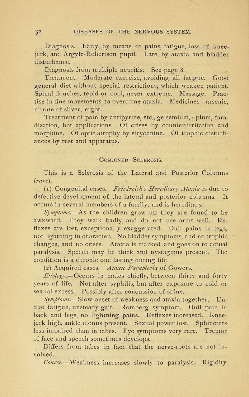 Diagnosis. Early, by means of pains, fatigue, loss of knee- jerk, and Argyle-Robertson pupil. Late, by ataxia and bladder disturbance. Diagnosis from multiple neuritis; See page 8. Treatment. Moderate exercise, avoiding all fatigue. Good general diet without special restrictions, which weaken patient. Spinal douches, tepid or cool, never extreme. Massage. Prac- tise in fine movements to overcome ataxia. Medicines—arsenic, nitrate of silver, ergot. Treatment of pain by antipyrine, etc., gelsemium, opium, fara- dization, hot applications. Of crises by counter-irritation and morphine. Of optic atroph}^ by strychnine. Of trophic disturb- ances by rest and apparatus. Combined Sclerosis. This is a Sclerosis of the Lateral and Posterior Columns {j-ai'e). (i) Congenital cases. FriedrekJi s Hereditaiy Ataxia is due to defective development of the lateral and posterior columns. It occurs in several members of a family, and is hereditary. Syjnptoms.—As the children grow up they are found to be awkward. They walk badly, and do not use arms well. Re- flexes are lost, exceptionally exaggerated. Dull pains in legs, not lightning in character. No bladder symptoms, and no trophic changes, and no crises. Ataxia is marked and goes on to actual paralysis. Speech may be thick and nystagmus present. The condition is a chronic one lasting during life. (2) Acquired cases. Ataxic Paraplegia of Gowers. Etiology.—Occurs in males chiefly, between thirty and forty years of life. Not after syphilis, but after exposure to cold or sexual excess. Possibly after concussion of spine. Symptoms.—Slow onset of weakness and ataxia together. Un- due fatigue, unsteady gait. Romberg symptom. Dull pain in back and legs, no lightning pains. Reflexes increased. Knee- jerk high, ankle clonus present. Sexual power lost. Sphincters less impaired than in tabes. Eye symptoms very rare. Tremor of face and speech sometimes develops. Differs from tabes in fact that the nerve-roots are not in- volved. Course.—Weakness increases slowly to paralysis. Rigidity