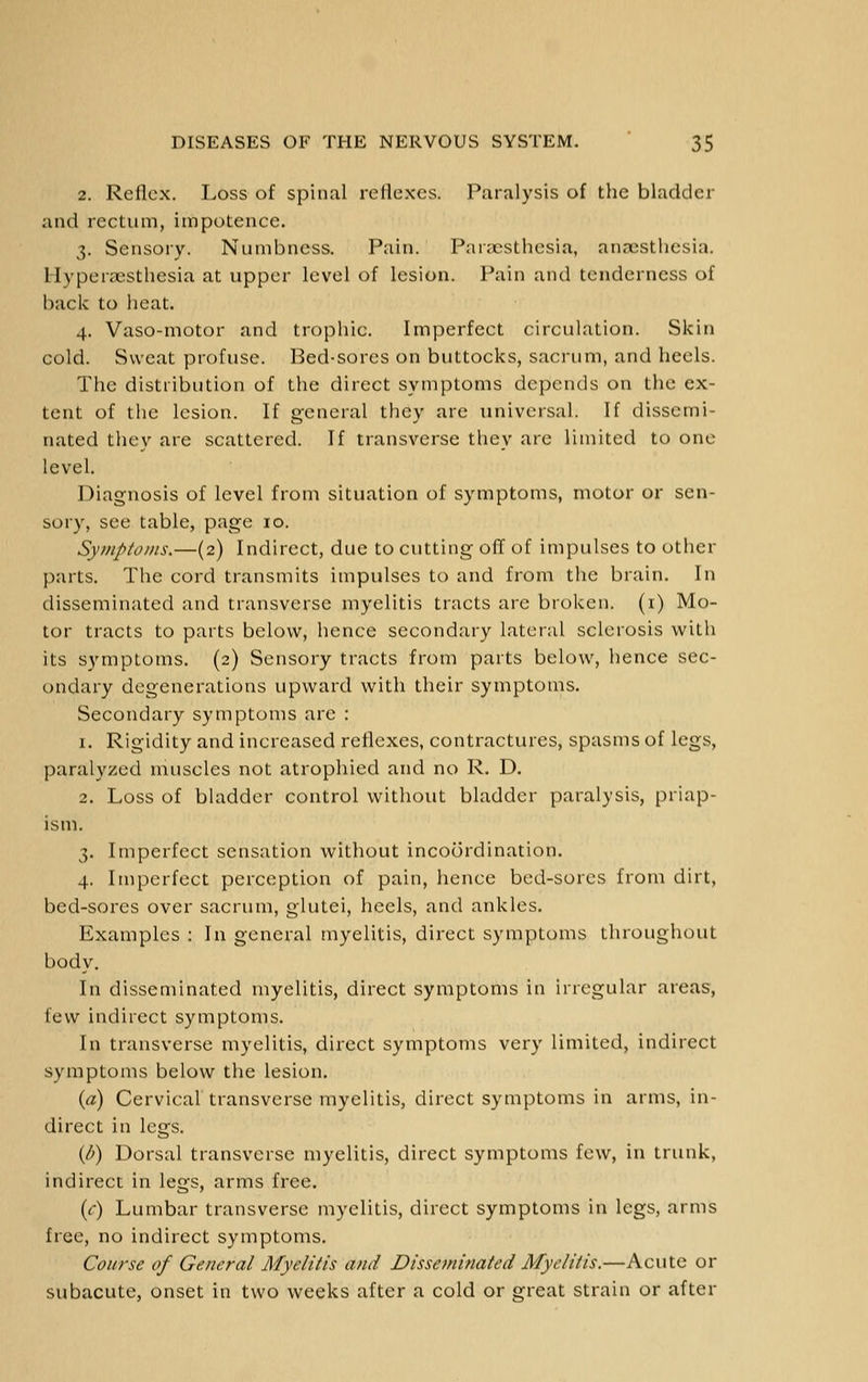 2. Reflex. Loss of spinal reflexes. Paralysis of the bladder and rectum, impotence. 3. Sensory. Numbness. Pain. Paricsthesia, anaisthesia. Hyperaesthesia at upper level of lesion. Pain and tenderness of back to heat. 4. Vaso-motor and trophic. Imperfect circulation. Skin cold. Sweat profuse. Bed-sores on buttocks, sacrum, and heels. The distribution of the direct symptoms depends on the ex- tent of the lesion. If general they are universal. If dissemi- nated they are scattered. If transverse they are limited to one level. Diagnosis of level from situation of symptoms, motor or sen- sory, see table, page 10. Symptoms.—(2) Indirect, due to cutting oflf of impulses to other parts. The cord transmits impulses to and from the brain. In disseminated and transverse myelitis tracts are broken, (i) Mo- tor tracts to parts below, hence secondary lateral sclerosis with its symptoms. (2) Sensory tracts from parts below, hence sec- ondary degenerations upward with their symptoms. Secondary symptoms are : 1. Rigidity and increased reflexes, contractures, spasms of legs, paralyzed muscles not atrophied and no R. D. 2. Loss of bladder control without bladder paralysis, priap- ism. 3. Imperfect sensation without incoordination. 4. Imperfect perception of pain, hence bed-sores from dirt, bed-sores over sacrum, glutei, heels, and ankles. Examples : In general myelitis, direct symptoms throughout body. In disseminated myelitis, direct symptoms in irregular areas, few indirect symptoms. In transverse myelitis, direct symptoms very limited, indirect symptoms below the lesion. {a) Cervical transverse myelitis, direct symptoms in arms, in- direct in legs. {b) Dorsal transverse myelitis, direct symptoms few, in trunk, indirect in legs, arms free. {c) Lumbar transverse myelitis, direct symptoms in legs, arms free, no indirect symptoms. Course of General Myelitis and Disseminated Myelitis.—Acute or subacute, onset in two weeks after a cold or great strain or after