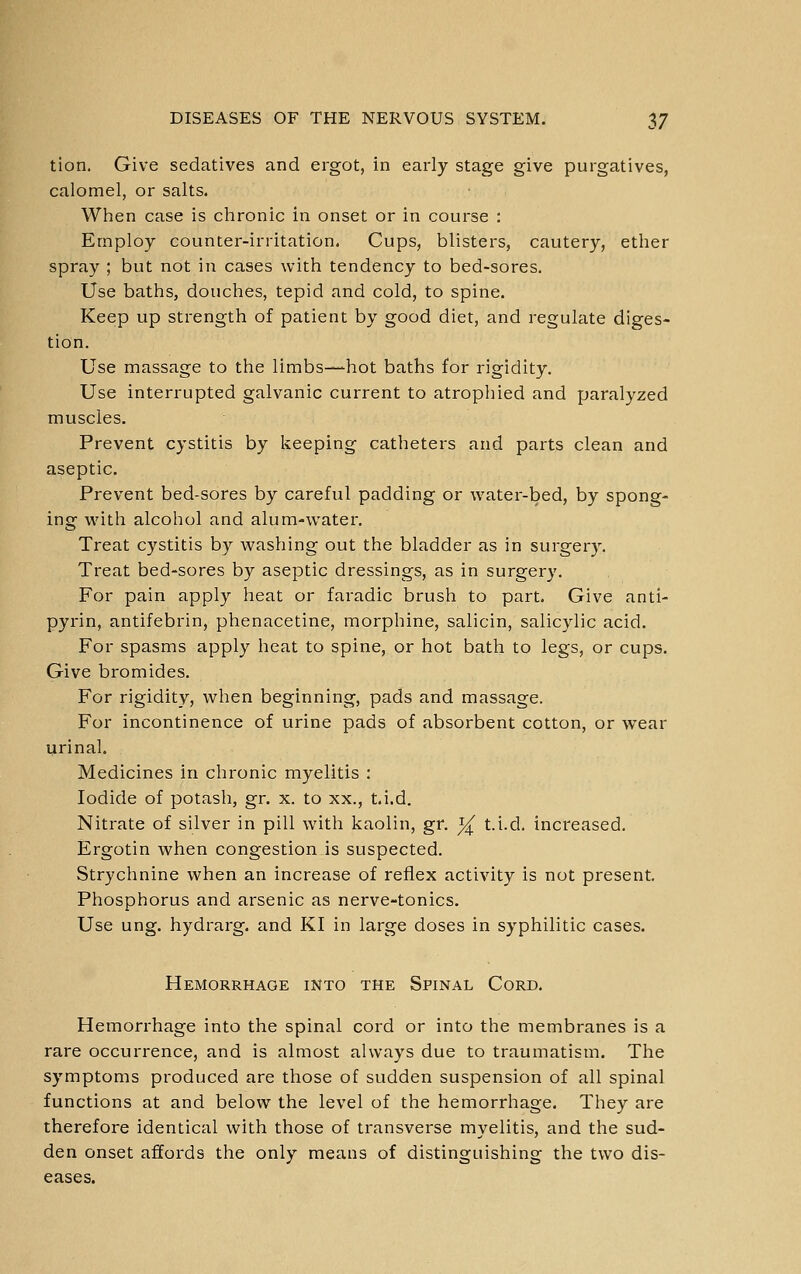 tion. Give sedatives and ergot, in early stage give purgatives, calomel, or salts. When case is chronic in onset or in course : Employ counter-irritation. Cups, blisters, cautery, ether spray ; but not in cases with tendency to bed-sores. Use baths, douches, tepid and cold, to spine. Keep up strength of patient by good diet, and regulate diges- tion. Use massage to the limbs—hot baths for rigidity. Use interrupted galvanic current to atrophied and paralyzed muscles. Prevent cystitis by keeping catheters and parts clean and aseptic. Prevent bed-sores by careful padding or water-bed, by spong- ing with alcohol and alum-water. Treat cystitis by washing out the bladder as in surgery. Treat bed-sores by aseptic dressings, as in surgery. For pain apply heat or faradic brush to part. Give anti- pyrin, antifebrin, phenacetine, morphine, salicin, salicylic acid. For spasms apply heat to spine, or hot bath to legs, or cups. Give bromides. For rigidity, when beginning, pads and massage. For incontinence of urine pads of absorbent cotton, or wear urinal. Medicines in chronic myelitis : Iodide of potash, gr. x. to xx., t.i.d. Nitrate of silver in pill with kaolin, gr. i^ t.i.d. increased. Ergotin when congestion is suspected. Strychnine when an increase of reflex activity is not present. Phosphorus and arsenic as nerve-tonics. Use ung. hydrarg. and KI in large doses in syphilitic cases. Hemorrhage into the Spinal Cord. Hemorrhage into the spinal cord or into the membranes is a rare occurrence, and is almost always due to traumatism. The symptoms produced are those of sudden suspension of all spinal functions at and below the level of the hemorrhage. They are therefore identical with those of transverse myelitis, and the sud- den onset affords the only means of distinguishing the two dis- eases.