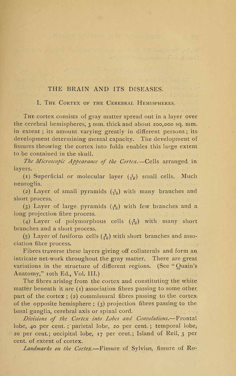 THE BRAIN AND ITS DISEASES. I. The Cortex of the Cerebral Hemispheres. The cortex consists of gray matter spread out in a layer over the cerebral hemispheres, 3 mm. thick and about 200,000 sq. mm. in extent ; its amount varying greatly in different persons ; its development determining mental capacity. The development of fissures throwing the cortex into folds enables this large extent, to be contained in the skull. The Microscopic Appearance of the Cortex.—Cells arranged in layers. (i) Superficial or molecular layer (j^q) small cells. Much neuroglia. (2) Layer of small pyramids {^~) with many branches and short process. (3) Layer of large, pyramids (y^y-) with few branches and a long, projection fibre process. (4) Layer of polymorphous cells {-^^ with many short branches and a short process.. (5) Layer of fusiforiji cells (y^jj) with short branches and asso- ciation fibre process. Fibres traverse these layers giving off collaterals and form an intricate net-work throughout the gray matter. There are great variations in the structure of different regions. (See  Quain's Anatomy, loth Ed., Vol. III.) The fibres arising from the cortex and constituting the white matter beneath it are (i) association fibres passing to some other part of the cortex ; (2) commissural fibres passing to the cortex of the opposite hemisphere ; (3) projection fibres passing to the basal ganglia, cerebral axis or spinal cord. Divisions of the Cortex into Lobes and Convolutions.—Frontal lobe, 40 per cent. ; parietal lobe, 20 per cent. ; temporal lobe. 20 per cent.; occipital lobe, 17 per cent.; Island of Reil, 3 per cent, of extent of cortex. Landmarks on the Cortex.—Fissure of Sylvius, fissure of Ro-