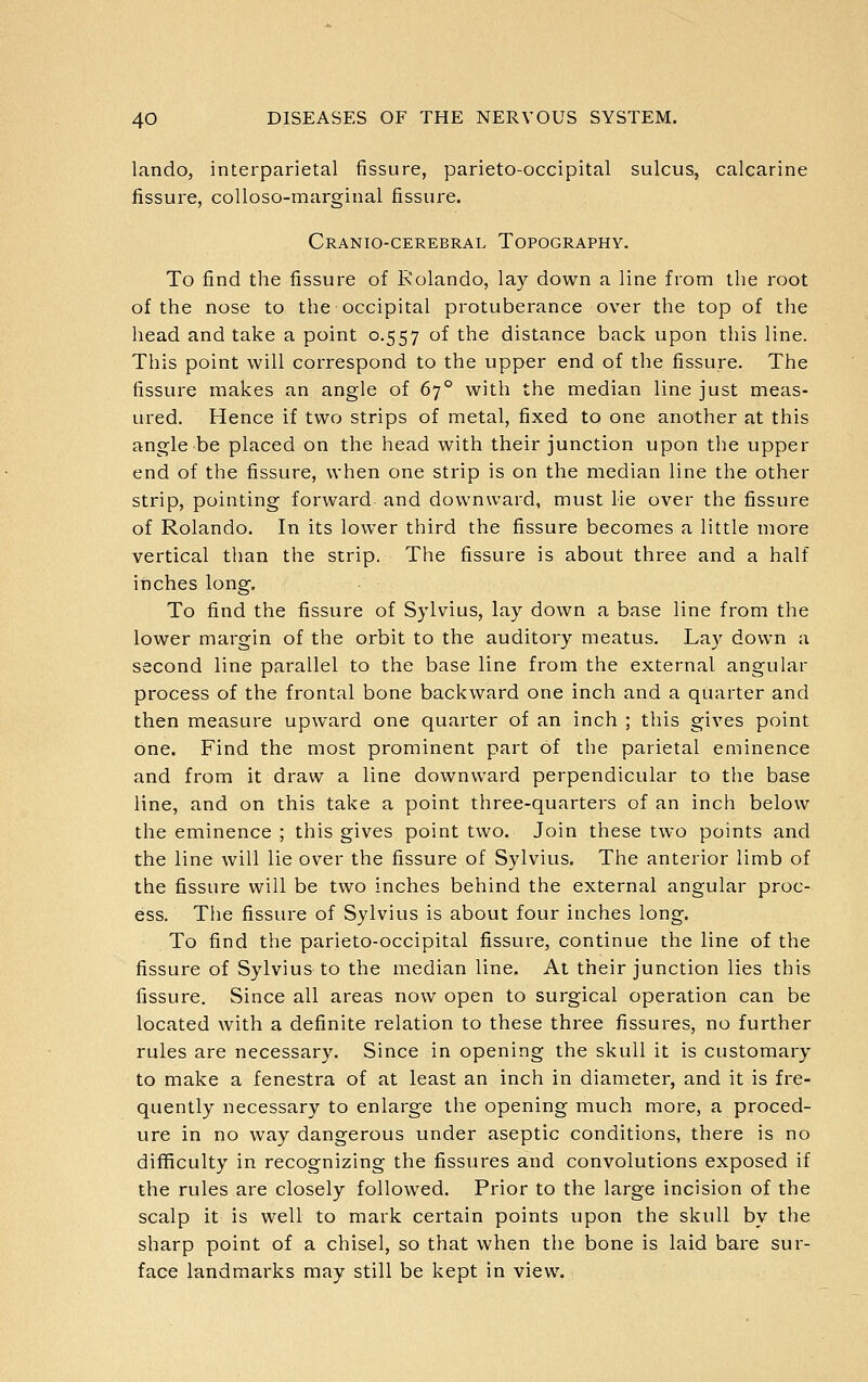 lando, interparietal fissure, parieto-occipital sulcus, calcarine fissure, coUoso-marginal fissure. Cranio-cerebral Topography. To find the fissure of Rolando, lay down a line from the root of the nose to the occipital protuberance over the top of the head and take a point 0.557 of the distance back upon this line. This point will correspond to the upper end of the fissure. The fissure makes an angle of 67° with the median line just meas- ured. Hence if two strips of metal, fixed to one another at this angle be placed on the head with their junction upon the upper end of the fissure, when one strip is on the median line the other strip, pointing forward and downward, must lie over the fissure of Rolando. In its lower third the fissure becomes a little more vertical than the strip. The fissure is about three and a half inches long. To find the fissure of Sylvius, lay down a base line from the lower margin of the orbit to the auditory meatus. Lay down a second line parallel to the base line from the external angular process of the frontal bone backward one inch and a quarter and then measure upward one quarter of an inch ; this gives point one. Find the most prominent part of the parietal eminence and from it draw a line downward perpendicular to the base line, and on this take a point three-quarters of an inch below the eminence ; this gives point two. Join these two points and the line will lie over the fissure of Sylvius. The anterior limb of the fissure will be two inches behind the external angular proc- ess. The fissure of Sylvius is about four inches long. To find the parieto-occipital fissure, continue the line of the fissure of Sylvius to the median line. At their junction lies this fissure. Since all areas now open to surgical operation can be located with a definite relation to these three fissures, no further rules are necessary. Since in opening the skull it is customary to make a fenestra of at least an inch in diameter, and it is fre- quently necessary to enlarge the opening much more, a proced- ure in no way dangerous under aseptic conditions, there is no difficulty in recognizing the fissures and convolutions exposed if the rules are closely followed. Prior to the large incision of the scalp it is well to mark certain points upon the skull by the sharp point of a chisel, so that when the bone is laid bare sur- face landmarks may still be kept in view.