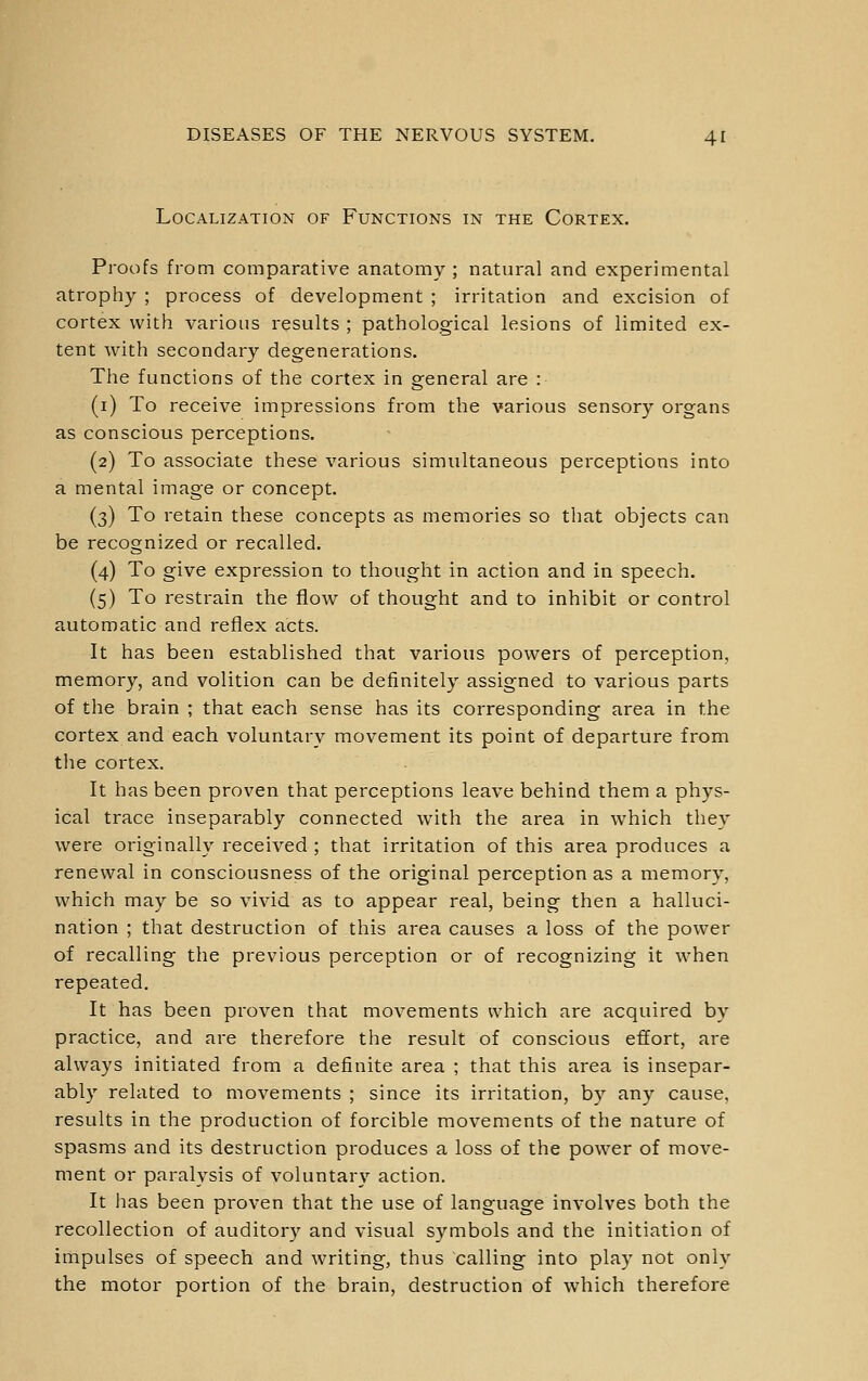 Localization of Functions in the Cortex. Proofs from comparative anatomy ; natural and experimental atrophy ; process of development ; irritation and excision of cortex with various results ; pathological lesions of limited ex- tent with secondary degenerations. The functions of the cortex in general are : (i) To receive impressions from the various sensory organs as conscious perceptions. (2) To associate these various simultaneous perceptions into a mental image or concept. (3) To retain these concepts as memories so that objects can be recognized or recalled. (4) To give expression to thought in action and in speech. (5) To restrain the flow of thought and to inhibit or control automatic and reflex acts. It has been established that various powers of perception, memory, and volition can be definitely assigned to various parts of the brain ; that each sense has its corresponding area in the cortex and each voluntary movement its point of departure from the cortex. It has been proven that perceptions leave behind them a phys- ical trace inseparably connected with the area in which they were originally received ; that irritation of this area produces a renewal in consciousness of the original perception as a memory, which may be so vivid as to appear real, being then a halluci- nation ; that destruction of this area causes a loss of the power of recalling the previous perception or of recognizing it when repeated. It has been proven that movements which are acquired by practice, and are therefore the result of conscious effort, are always initiated from a definite area ; that this area is insepar- ably related to movements ; since its irritation, by any cause, results in the production of forcible movements of the nature of spasms and its destruction produces a loss of the power of move- ment or paralysis of voluntary action. It has been proven that the use of language involves both the recollection of auditory and visual symbols and the initiation of impulses of speech and writing, thus calling into play not only the motor portion of the brain, destruction of which therefore