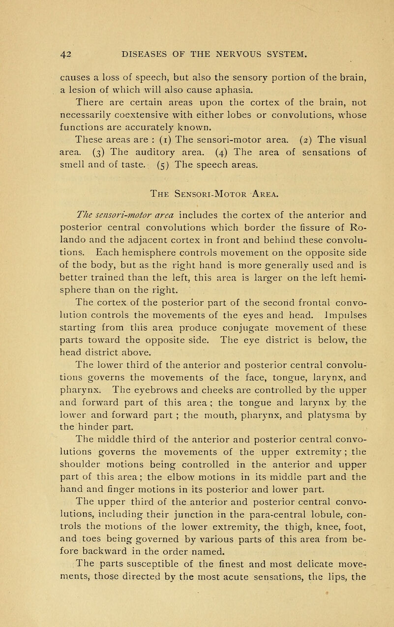 causes a loss of speech, but also the sensory portion of the brain, a lesion of which will also cause aphasia. There are certain areas upon the cortex of the brain, not necessarily coextensive with either lobes or convolutions, whose functions are accurately known. These areas are : (i) The sensori-motor area. (2) The visual area. (3) The auditory area. (4) The area of sensations of smell and of taste. (5) The speech areas. The Sensori-Motor Area. The sensori-motor area includes the cortex of the anterior and posterior central convolutions which border the fissure of Ro- lando and the adjacent cortex in front and behind these convolu- tions. Each hemisphere controls movement on the opposite side of the body, but as the right hand is more generally used and is better trained than the left, this area is larger on the left hemi- sphere than on the right. The cortex of the posterior part of the second frontal convo- lution controls the movements of the eyes and head. Impulses starting from tliis area produce conjugate movement of these parts toward the opposite side. The eye district is below, the head district above. The lower third of the anterior and posterior central convolu- tions governs the movements of the face, tongue, larynx, and pharynx. The eyebrows and cheeks are controlled by the upper and forward part of this area ; the tongue and larynx by tlie lower and forward part ; the mouth, pharynx, and platysma by the hinder part. The middle third of the anterior and posterior central convo- lutions governs the movements of the upper extremity; the shoulder motions being controlled in the anterior and upper part of this area; the elbow motions in its middle part and the hand and finger motions in its posterior and lower part. The upper third of the anterior and posterior central convo- lutions, including their junction in the para-central lobule, con- trols the motions of the lower extremity, the thigh, knee, foot, and toes being governed by various parts of this area from be- fore backward in the order named. The parts susceptible of the finest and most delicate move- ments, those directed by the most acute sensations, the lips, the