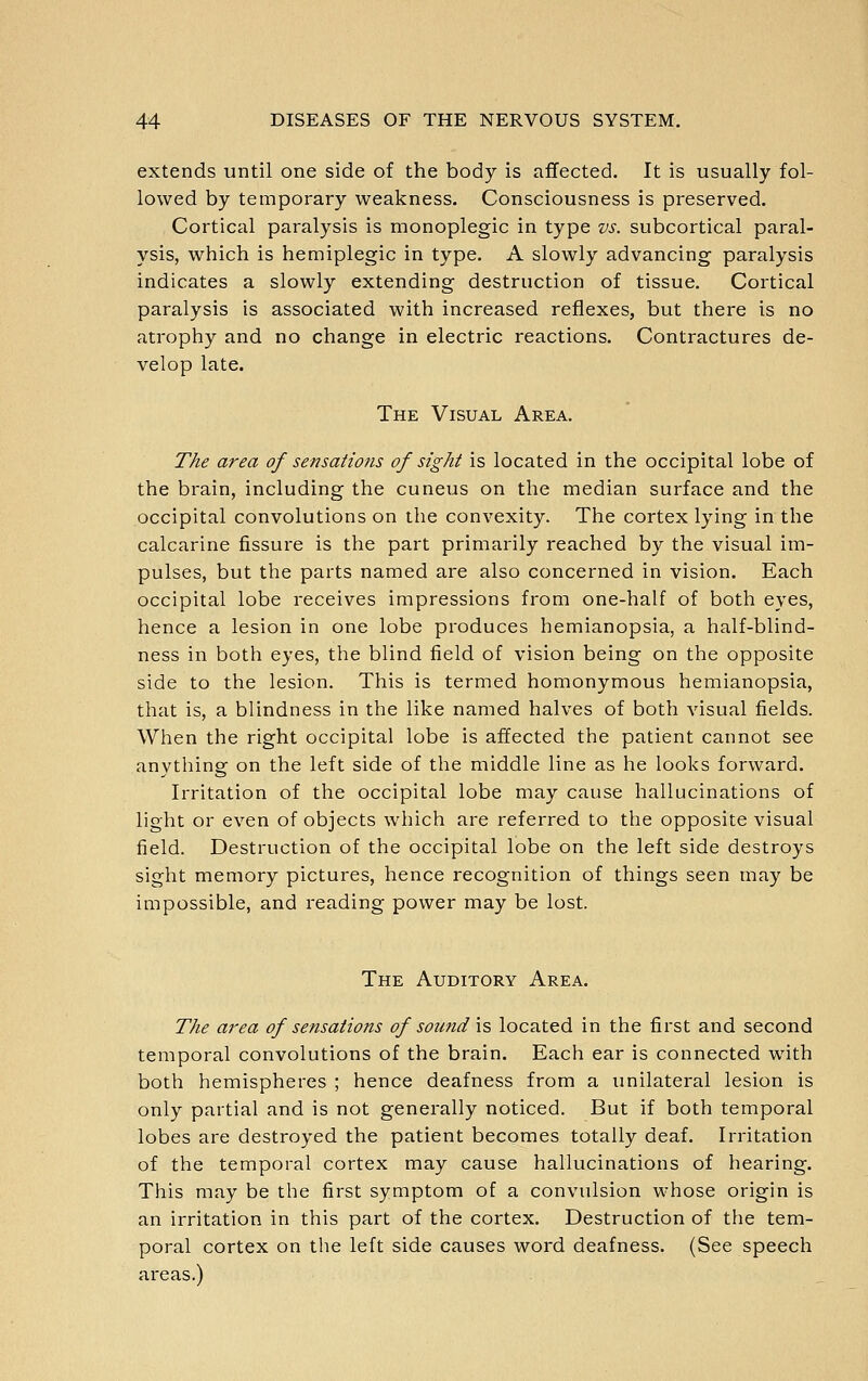 extends until one side of the body is aflfected. It is usually fol- lowed by temporary weakness. Consciousness is preserved. Cortical paralysis is monoplegic in type vs. subcortical paral- ysis, which is hemiplegic in type. A slowly advancing paralysis indicates a slowly extending destruction of tissue. Cortical paralysis is associated with increased reflexes, but there is no atrophy and no change in electric reactions. Contractures de- velop late. The Visual Area. The area of sensations of sight is located in the occipital lobe of the brain, including the cuneus on the median surface and the occipital convolutions on the convexity. The cortex lying in the calcarine fissure is the part primarily reached by the visual im- pulses, but the parts named are also concerned in vision. Each occipital lobe receives impressions from one-half of both eyes, hence a lesion in one lobe produces hemianopsia, a half-blind- ness in both eyes, the blind field of vision being on the opposite side to the lesion. This is termed homonymous hemianopsia, that is, a blindness in the like named halves of both visual fields. When the right occipital lobe is affected the patient cannot see anything on the left side of the middle line as he looks forward. Irritation of the occipital lobe may cause hallucinations of light or even of objects which are referred to the opposite visual field. Destruction of the occipital lobe on the left side destroys sight memory pictures, hence recognition of things seen may be impossible, and reading power may be lost. The Auditory Area. The area of sensations of sound \% located in the first and second temporal convolutions of the brain. Each ear is connected with both hemispheres ; hence deafness from a unilateral lesion is only partial and is not generally noticed. But if both temporal lobes are destroyed the patient becomes totally deaf. Irritation of the temporal cortex may cause hallucinations of hearing. This may be the first symptom of a convulsion whose origin is an irritation in this part of the cortex. Destruction of the tem- poral cortex on the left side causes word deafness. (See speech areas.)