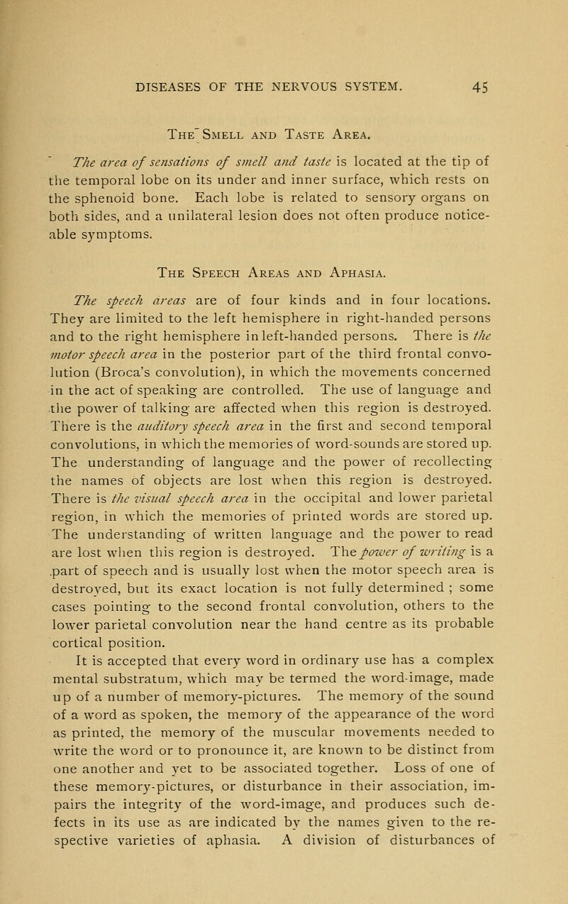 The Smell and Taste Area. The area of sensations of smell and taste is located at the tip of the temporal lobe on its under and inner surface, which rests on the sphenoid bone. Each lobe is related to sensory organs on both sides, and a unilateral lesion does not often produce notice- able s)miptoms. The Speech Areas and Aphasia. The speech areas are of four kinds and in four locations. They are limited to the left hemisphere in right-handed persons and to the right hemisphere in left-handed persons. There is the motor speech area in the posterior part of the third frontal convo- lution (Broca's convolution), in which the movements concerned in the act of speaking are controlled. The use of language and tlie power of talking are affected when this region is destroyed. There is the auditory speech area in the first and second temporal convolutions, in which the memories of word-sounds are stored up. The understanding of language and the power of recollecting the names of objects are lost when this region is destroyed. There is the visual speech area in the occipital and lower parietal region, in which the memories of printed words are stored up. The understanding of written language and the power to read are lost wlien this region is destroyed. 'Y\\q power of writing is a .part of speech and is usually lost when the motor speech area is destroyed, but its exact location is not fully determined ; some cases pointing to the second frontal convolution, others to the lower parietal convolution near the hand centre as its probable cortical position. It is accepted that every word in ordinary use has a complex mental substratum, which may be termed the word-image, made up of a number of memory-pictures. The memory of the sound of a word as spoken, the memory of the appearance of the word as printed, the memory of the muscular movements needed to write the word or to pronounce it, are known to be distinct from one another and yet to be associated together. Loss of one of these memory-pictures, or disturbance in their association, im- pairs the integrity of the word-image, and produces such de- fects in its use as are indicated by the names given to the re- spective varieties of aphasia. A division of disturbances of
