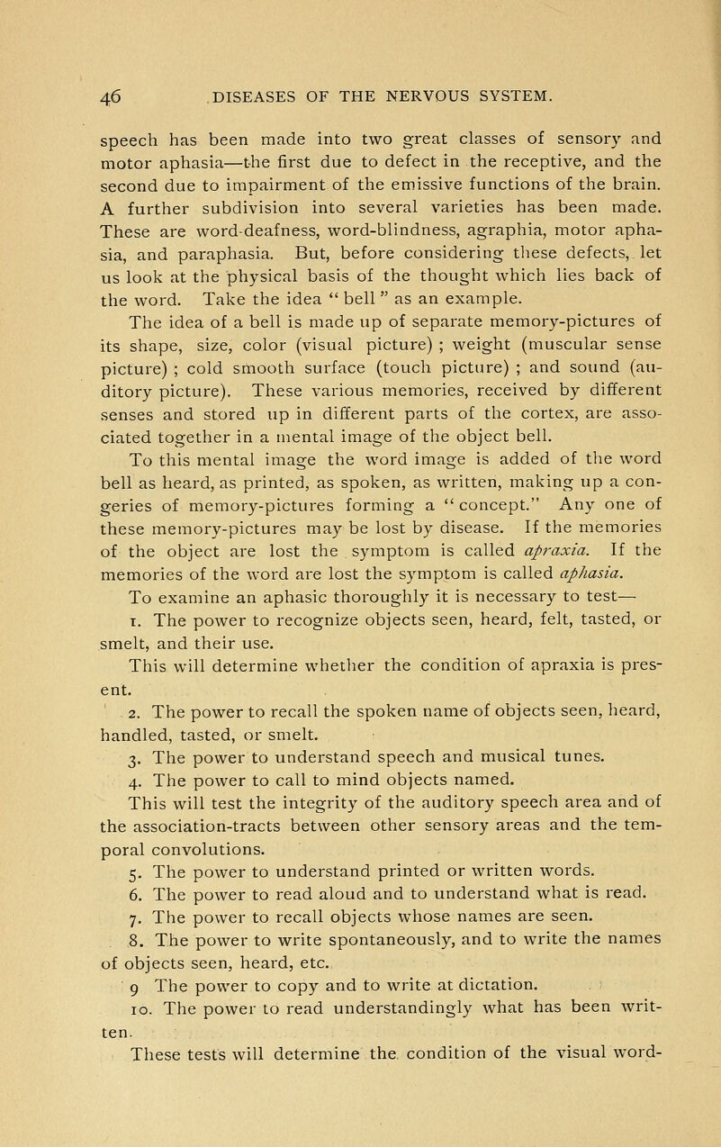 speech has been made into two great classes of sensory and motor aphasia—the first due to defect in the receptive, and the second due to impairment of the emissive functions of the brain. A further subdivision into several varieties has been made. These are word-deafness, word-blindness, agraphia, motor apha- sia, and paraphasia. But, before considering these defects, let us look at the physical basis of the thought which lies back of the word. Take the idea  bell  as an example. The idea of a bell is made up of separate memory-pictures of its shape, size, color (visual picture) ; weight (muscular sense picture) ; cold smooth surface (touch picture) ; and sound (au- ditory picture). These various memories, received by different senses and stored up in different parts of the cortex, are asso- ciated together in a mental image of the object bell. To this mental image the word image is added of the word bell as heard, as printed, as spoken, as written, making up a con- geries of memory-pictures forming a  concept. Any one of these memory-pictures may be lost by disease. If the memories of the object are lost the symptom is called apraxia. If the memories of the word are lost the symptom is called aphasia. To examine an aphasic thoroughly it is necessary to test— I. The power to recognize objects seen, heard, felt, tasted, or smelt, and their use. This will determine whetlier the condition of apraxia is pres- ent. . 2. The power to recall the spoken name of objects seen, heard, handled, tasted, or smelt. 3. The power to understand speech and musical tunes. 4. The power to call to mind objects named. This will test the integrity of the auditory speech area and of the association-tracts between other sensory areas and the tem- poral convolutions. 5. The power to understand printed or written words. 6. The power to read aloud and to understand what is read. 7. The power to recall objects whose names are seen. 8. The power to write spontaneously, and to write the names of objects seen, heard, etc. 9 The power to copy and to write at dictation. 10. The power to read understandingly what has been writ- ten. These tests will determine the condition of the visual word-