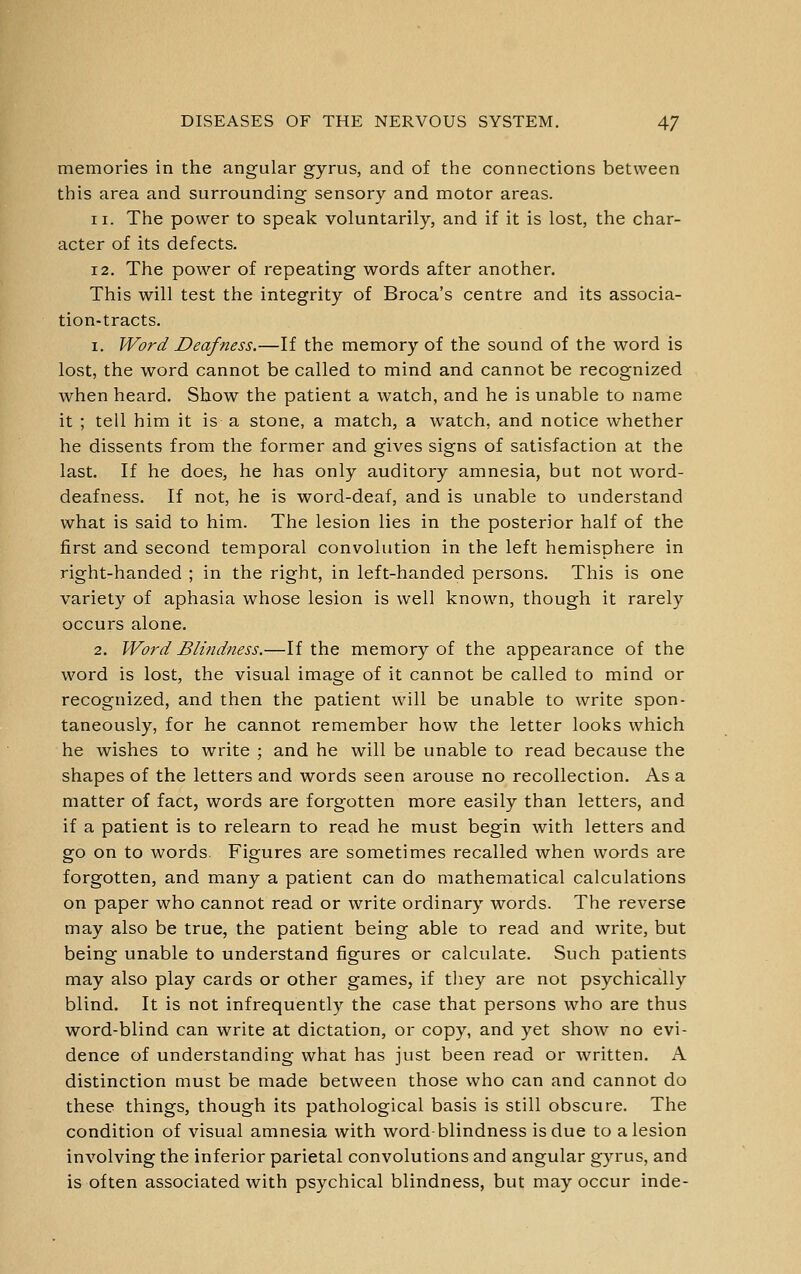 memories in the angular gyrus, and of the connections between this area and surrounding sensory and motor areas. 11. The power to speak voluntarily, and if it is lost, the char- acter of its defects. 12, The power of repeating words after another. This will test the integrity of Broca's centre and its associa- tion-tracts. 1. Word Deafness.—If the memory of the sound of the word is lost, the word cannot be called to mind and cannot be recognized when heard. Show the patient a watch, and he is unable to name it ; tell him it is a stone, a match, a watch, and notice whether he dissents from the former and gives signs of satisfaction at the last. If he does, he has only auditory amnesia, but not word- deafness. If not, he is word-deaf, and is unable to understand what is said to him. The lesion lies in the posterior half of the first and second temporal convolution in the left hemisphere in right-handed ; in the right, in left-handed persons. This is one variety of aphasia whose lesion is well known, though it rarely occurs alone. 2. Word Blindness.—If the memory of the appearance of the word is lost, the visual image of it cannot be called to mind or recognized, and then the patient will be unable to write spon- taneously, for he cannot remember how the letter looks which he wishes to write ; and he will be unable to read because the shapes of the letters and words seen arouse no recollection. As a matter of fact, words are forgotten more easily than letters, and if a patient is to relearn to read he must begin with letters and go on to words. Figures are sometimes recalled when words are forgotten, and many a patient can do mathematical calculations on paper who cannot read or write ordinary words. The reverse may also be true, the patient being able to read and write, but being unable to understand figures or calculate. Such patients may also play cards or other games, if they are not psychically blind. It is not infrequently the case that persons who are thus word-blind can write at dictation, or copy, and yet show no evi- dence of understanding what has just been read or written. A distinction must be made between those who can and cannot do these things, though its pathological basis is still obscure. The condition of visual amnesia with word-blindness is due to a lesion involving the inferior parietal convolutions and angular gyrus, and is often associated with psychical blindness, but may occur inde-